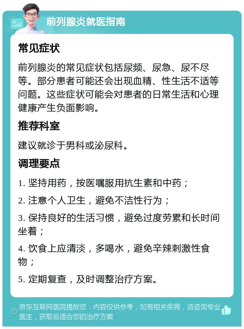 前列腺炎就医指南 常见症状 前列腺炎的常见症状包括尿频、尿急、尿不尽等。部分患者可能还会出现血精、性生活不适等问题。这些症状可能会对患者的日常生活和心理健康产生负面影响。 推荐科室 建议就诊于男科或泌尿科。 调理要点 1. 坚持用药，按医嘱服用抗生素和中药； 2. 注意个人卫生，避免不洁性行为； 3. 保持良好的生活习惯，避免过度劳累和长时间坐着； 4. 饮食上应清淡，多喝水，避免辛辣刺激性食物； 5. 定期复查，及时调整治疗方案。