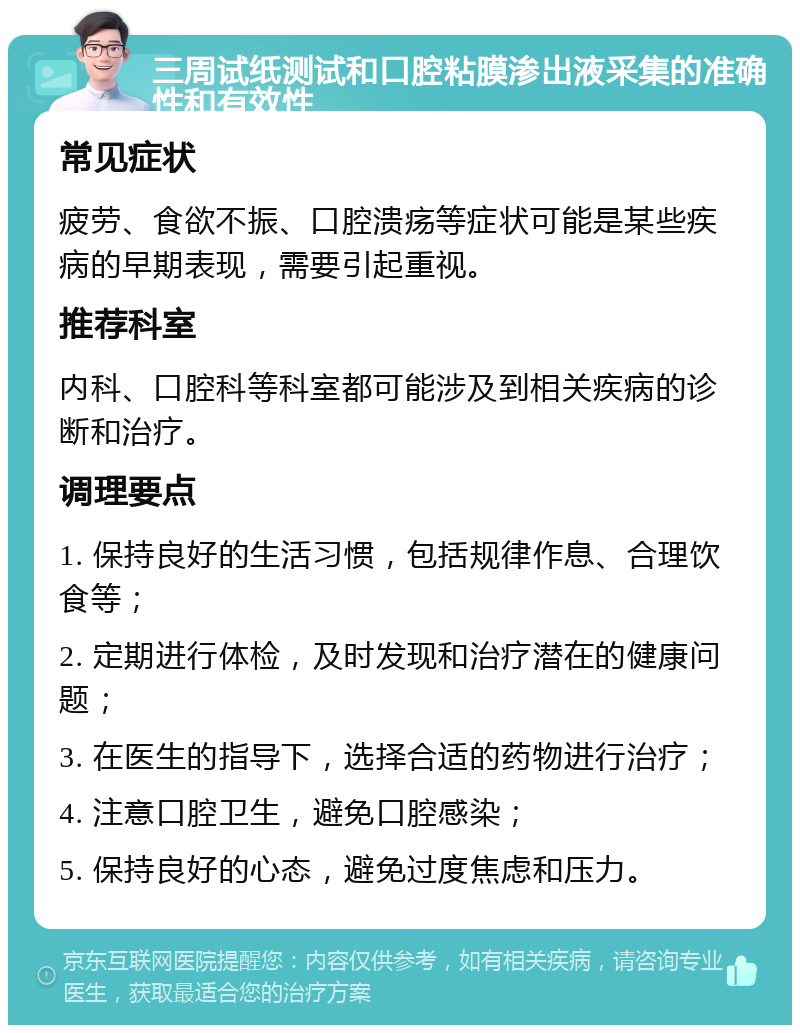 三周试纸测试和口腔粘膜渗出液采集的准确性和有效性 常见症状 疲劳、食欲不振、口腔溃疡等症状可能是某些疾病的早期表现，需要引起重视。 推荐科室 内科、口腔科等科室都可能涉及到相关疾病的诊断和治疗。 调理要点 1. 保持良好的生活习惯，包括规律作息、合理饮食等； 2. 定期进行体检，及时发现和治疗潜在的健康问题； 3. 在医生的指导下，选择合适的药物进行治疗； 4. 注意口腔卫生，避免口腔感染； 5. 保持良好的心态，避免过度焦虑和压力。