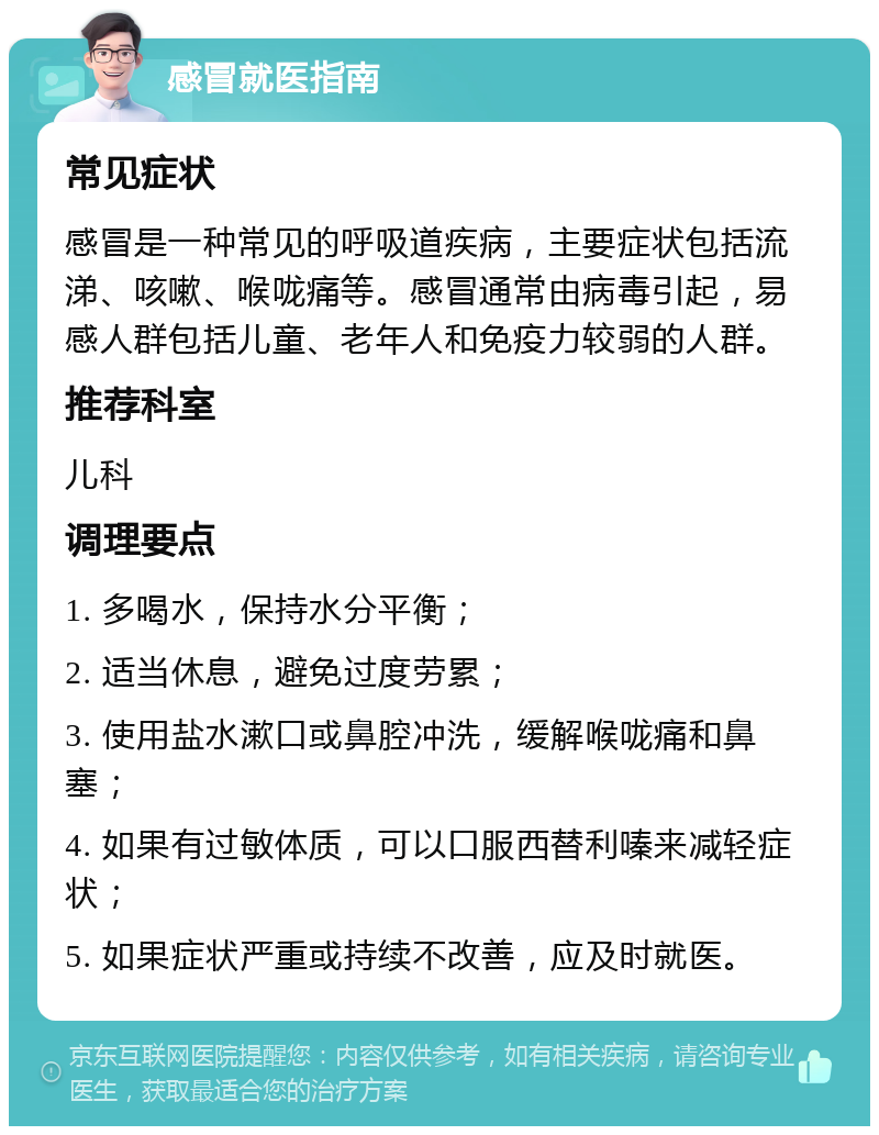 感冒就医指南 常见症状 感冒是一种常见的呼吸道疾病，主要症状包括流涕、咳嗽、喉咙痛等。感冒通常由病毒引起，易感人群包括儿童、老年人和免疫力较弱的人群。 推荐科室 儿科 调理要点 1. 多喝水，保持水分平衡； 2. 适当休息，避免过度劳累； 3. 使用盐水漱口或鼻腔冲洗，缓解喉咙痛和鼻塞； 4. 如果有过敏体质，可以口服西替利嗪来减轻症状； 5. 如果症状严重或持续不改善，应及时就医。