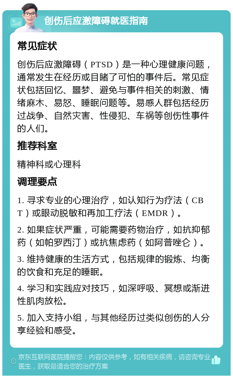 创伤后应激障碍就医指南 常见症状 创伤后应激障碍（PTSD）是一种心理健康问题，通常发生在经历或目睹了可怕的事件后。常见症状包括回忆、噩梦、避免与事件相关的刺激、情绪麻木、易怒、睡眠问题等。易感人群包括经历过战争、自然灾害、性侵犯、车祸等创伤性事件的人们。 推荐科室 精神科或心理科 调理要点 1. 寻求专业的心理治疗，如认知行为疗法（CBT）或眼动脱敏和再加工疗法（EMDR）。 2. 如果症状严重，可能需要药物治疗，如抗抑郁药（如帕罗西汀）或抗焦虑药（如阿普唑仑）。 3. 维持健康的生活方式，包括规律的锻炼、均衡的饮食和充足的睡眠。 4. 学习和实践应对技巧，如深呼吸、冥想或渐进性肌肉放松。 5. 加入支持小组，与其他经历过类似创伤的人分享经验和感受。