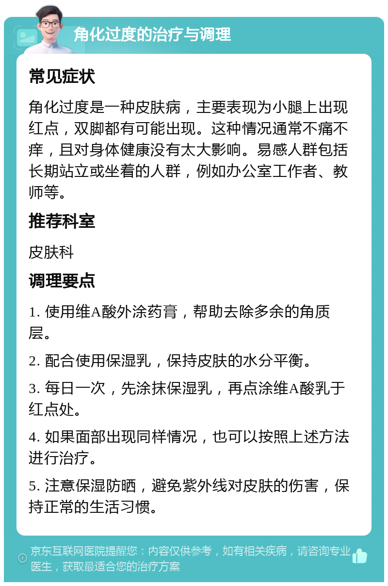 角化过度的治疗与调理 常见症状 角化过度是一种皮肤病，主要表现为小腿上出现红点，双脚都有可能出现。这种情况通常不痛不痒，且对身体健康没有太大影响。易感人群包括长期站立或坐着的人群，例如办公室工作者、教师等。 推荐科室 皮肤科 调理要点 1. 使用维A酸外涂药膏，帮助去除多余的角质层。 2. 配合使用保湿乳，保持皮肤的水分平衡。 3. 每日一次，先涂抹保湿乳，再点涂维A酸乳于红点处。 4. 如果面部出现同样情况，也可以按照上述方法进行治疗。 5. 注意保湿防晒，避免紫外线对皮肤的伤害，保持正常的生活习惯。