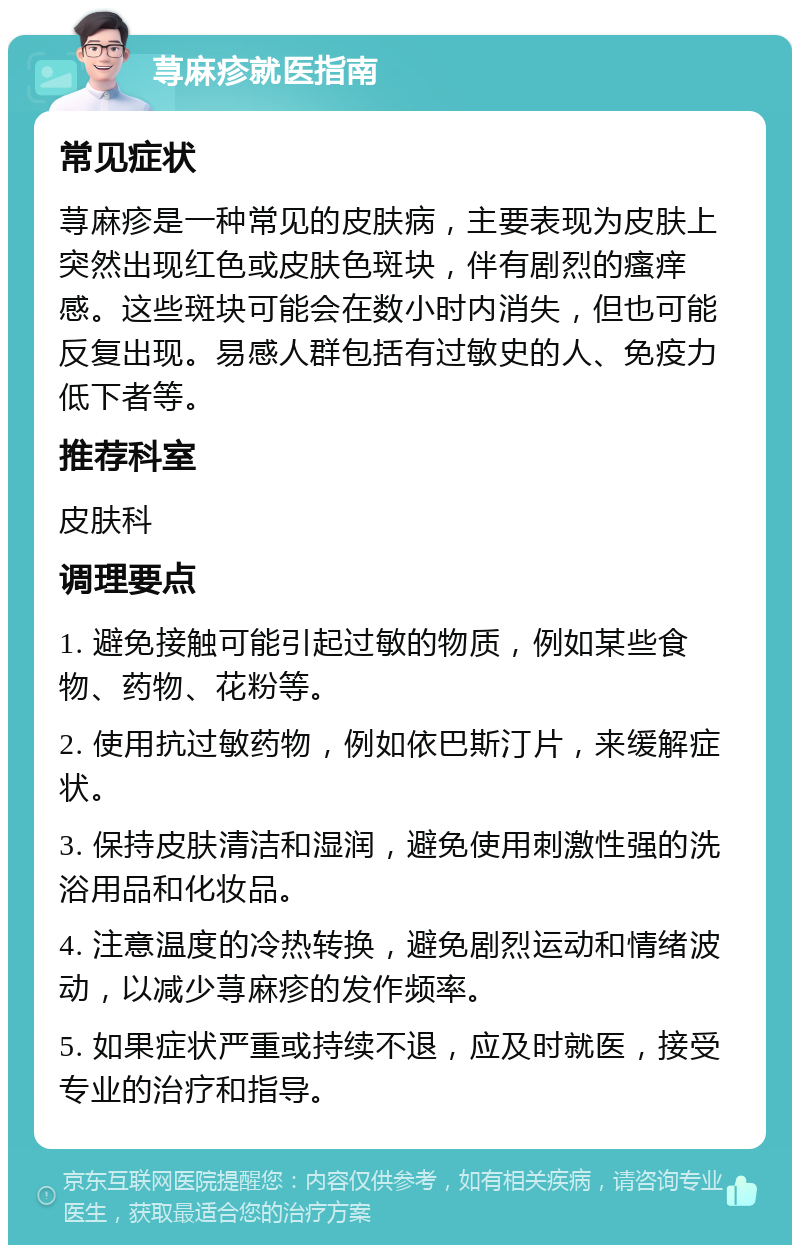 荨麻疹就医指南 常见症状 荨麻疹是一种常见的皮肤病，主要表现为皮肤上突然出现红色或皮肤色斑块，伴有剧烈的瘙痒感。这些斑块可能会在数小时内消失，但也可能反复出现。易感人群包括有过敏史的人、免疫力低下者等。 推荐科室 皮肤科 调理要点 1. 避免接触可能引起过敏的物质，例如某些食物、药物、花粉等。 2. 使用抗过敏药物，例如依巴斯汀片，来缓解症状。 3. 保持皮肤清洁和湿润，避免使用刺激性强的洗浴用品和化妆品。 4. 注意温度的冷热转换，避免剧烈运动和情绪波动，以减少荨麻疹的发作频率。 5. 如果症状严重或持续不退，应及时就医，接受专业的治疗和指导。