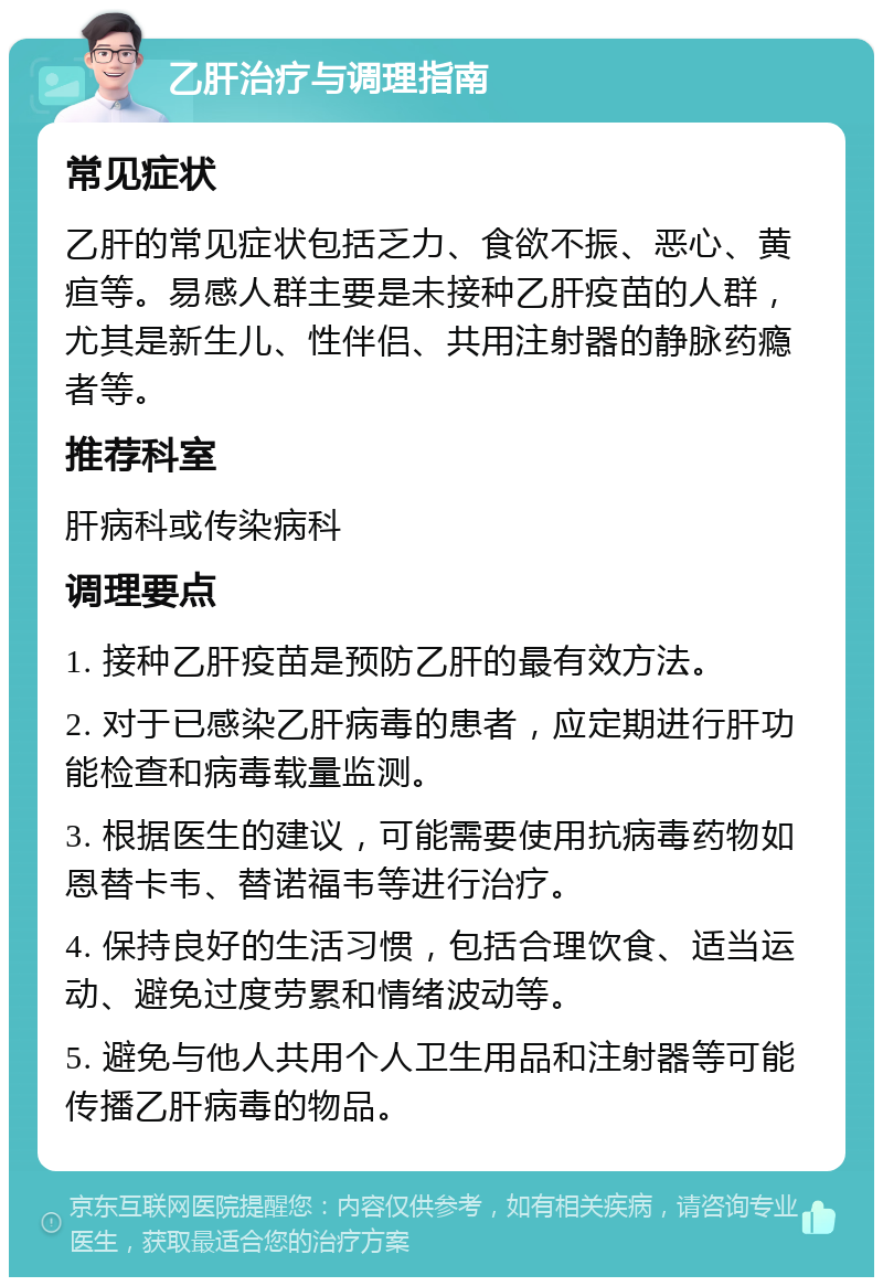 乙肝治疗与调理指南 常见症状 乙肝的常见症状包括乏力、食欲不振、恶心、黄疸等。易感人群主要是未接种乙肝疫苗的人群，尤其是新生儿、性伴侣、共用注射器的静脉药瘾者等。 推荐科室 肝病科或传染病科 调理要点 1. 接种乙肝疫苗是预防乙肝的最有效方法。 2. 对于已感染乙肝病毒的患者，应定期进行肝功能检查和病毒载量监测。 3. 根据医生的建议，可能需要使用抗病毒药物如恩替卡韦、替诺福韦等进行治疗。 4. 保持良好的生活习惯，包括合理饮食、适当运动、避免过度劳累和情绪波动等。 5. 避免与他人共用个人卫生用品和注射器等可能传播乙肝病毒的物品。