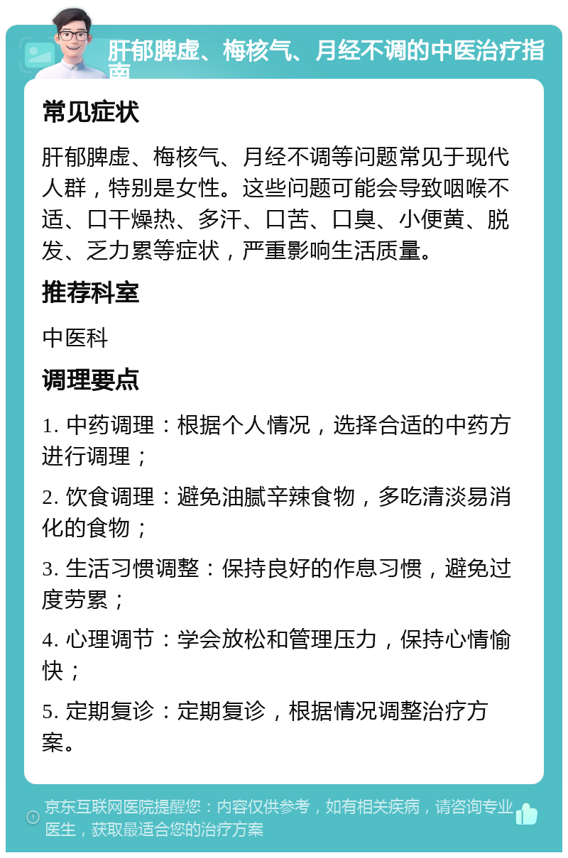 肝郁脾虚、梅核气、月经不调的中医治疗指南 常见症状 肝郁脾虚、梅核气、月经不调等问题常见于现代人群，特别是女性。这些问题可能会导致咽喉不适、口干燥热、多汗、口苦、口臭、小便黄、脱发、乏力累等症状，严重影响生活质量。 推荐科室 中医科 调理要点 1. 中药调理：根据个人情况，选择合适的中药方进行调理； 2. 饮食调理：避免油腻辛辣食物，多吃清淡易消化的食物； 3. 生活习惯调整：保持良好的作息习惯，避免过度劳累； 4. 心理调节：学会放松和管理压力，保持心情愉快； 5. 定期复诊：定期复诊，根据情况调整治疗方案。