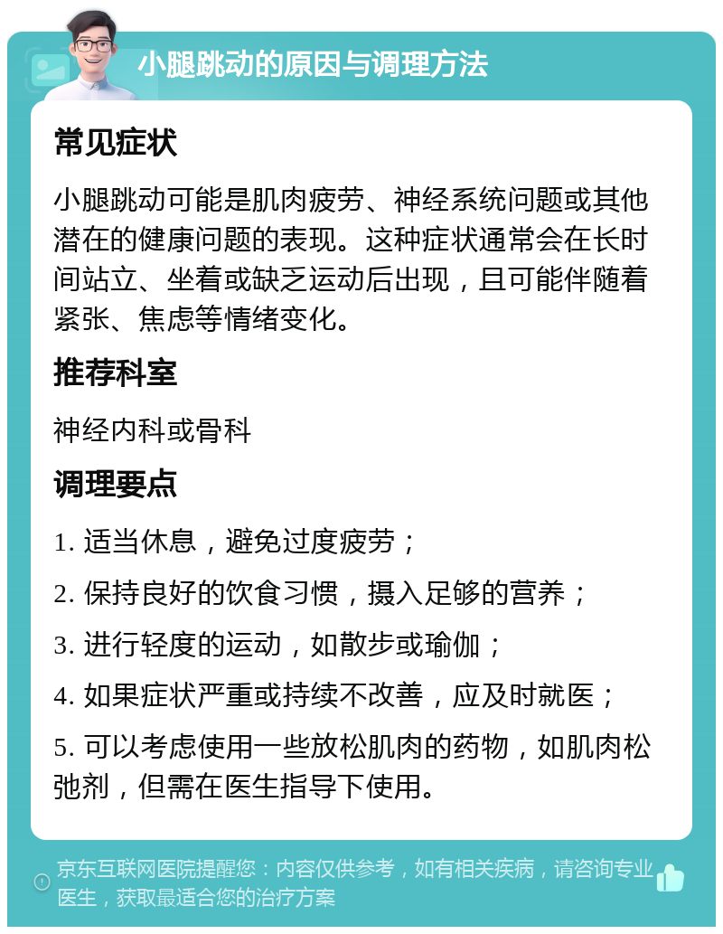 小腿跳动的原因与调理方法 常见症状 小腿跳动可能是肌肉疲劳、神经系统问题或其他潜在的健康问题的表现。这种症状通常会在长时间站立、坐着或缺乏运动后出现，且可能伴随着紧张、焦虑等情绪变化。 推荐科室 神经内科或骨科 调理要点 1. 适当休息，避免过度疲劳； 2. 保持良好的饮食习惯，摄入足够的营养； 3. 进行轻度的运动，如散步或瑜伽； 4. 如果症状严重或持续不改善，应及时就医； 5. 可以考虑使用一些放松肌肉的药物，如肌肉松弛剂，但需在医生指导下使用。