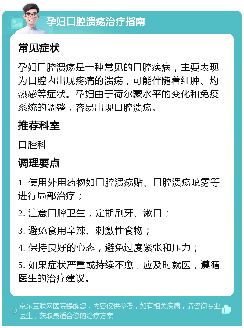 孕妇口腔溃疡治疗指南 常见症状 孕妇口腔溃疡是一种常见的口腔疾病，主要表现为口腔内出现疼痛的溃疡，可能伴随着红肿、灼热感等症状。孕妇由于荷尔蒙水平的变化和免疫系统的调整，容易出现口腔溃疡。 推荐科室 口腔科 调理要点 1. 使用外用药物如口腔溃疡贴、口腔溃疡喷雾等进行局部治疗； 2. 注意口腔卫生，定期刷牙、漱口； 3. 避免食用辛辣、刺激性食物； 4. 保持良好的心态，避免过度紧张和压力； 5. 如果症状严重或持续不愈，应及时就医，遵循医生的治疗建议。