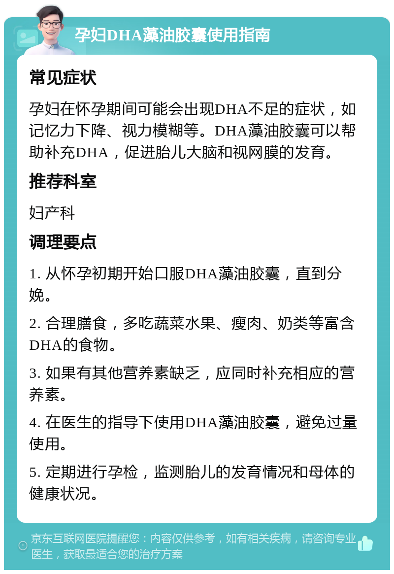 孕妇DHA藻油胶囊使用指南 常见症状 孕妇在怀孕期间可能会出现DHA不足的症状，如记忆力下降、视力模糊等。DHA藻油胶囊可以帮助补充DHA，促进胎儿大脑和视网膜的发育。 推荐科室 妇产科 调理要点 1. 从怀孕初期开始口服DHA藻油胶囊，直到分娩。 2. 合理膳食，多吃蔬菜水果、瘦肉、奶类等富含DHA的食物。 3. 如果有其他营养素缺乏，应同时补充相应的营养素。 4. 在医生的指导下使用DHA藻油胶囊，避免过量使用。 5. 定期进行孕检，监测胎儿的发育情况和母体的健康状况。