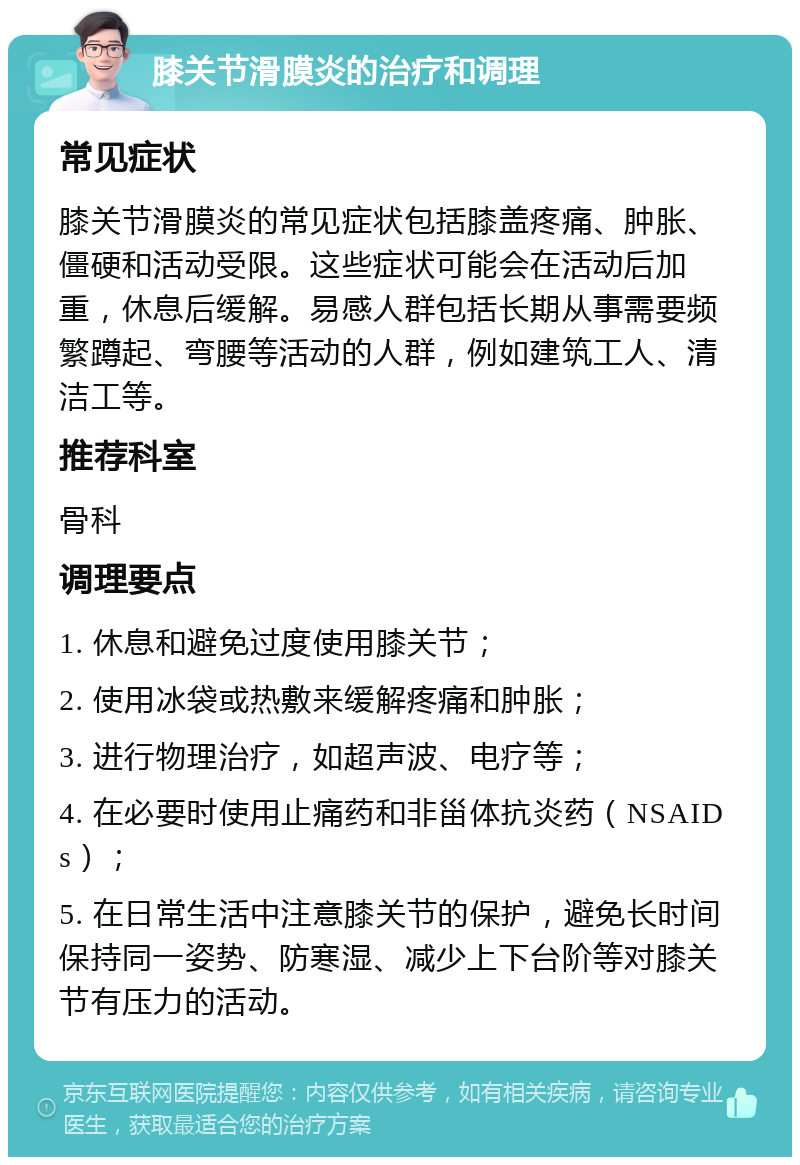 膝关节滑膜炎的治疗和调理 常见症状 膝关节滑膜炎的常见症状包括膝盖疼痛、肿胀、僵硬和活动受限。这些症状可能会在活动后加重，休息后缓解。易感人群包括长期从事需要频繁蹲起、弯腰等活动的人群，例如建筑工人、清洁工等。 推荐科室 骨科 调理要点 1. 休息和避免过度使用膝关节； 2. 使用冰袋或热敷来缓解疼痛和肿胀； 3. 进行物理治疗，如超声波、电疗等； 4. 在必要时使用止痛药和非甾体抗炎药（NSAIDs）； 5. 在日常生活中注意膝关节的保护，避免长时间保持同一姿势、防寒湿、减少上下台阶等对膝关节有压力的活动。