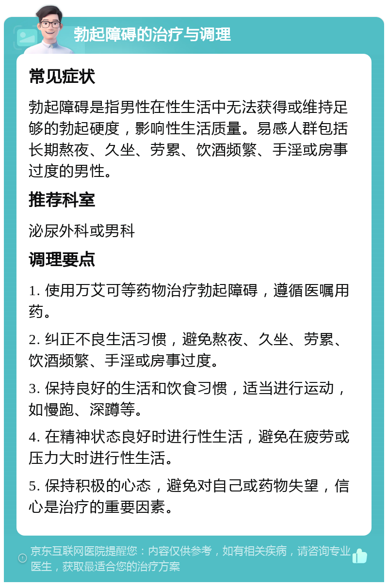 勃起障碍的治疗与调理 常见症状 勃起障碍是指男性在性生活中无法获得或维持足够的勃起硬度，影响性生活质量。易感人群包括长期熬夜、久坐、劳累、饮酒频繁、手淫或房事过度的男性。 推荐科室 泌尿外科或男科 调理要点 1. 使用万艾可等药物治疗勃起障碍，遵循医嘱用药。 2. 纠正不良生活习惯，避免熬夜、久坐、劳累、饮酒频繁、手淫或房事过度。 3. 保持良好的生活和饮食习惯，适当进行运动，如慢跑、深蹲等。 4. 在精神状态良好时进行性生活，避免在疲劳或压力大时进行性生活。 5. 保持积极的心态，避免对自己或药物失望，信心是治疗的重要因素。