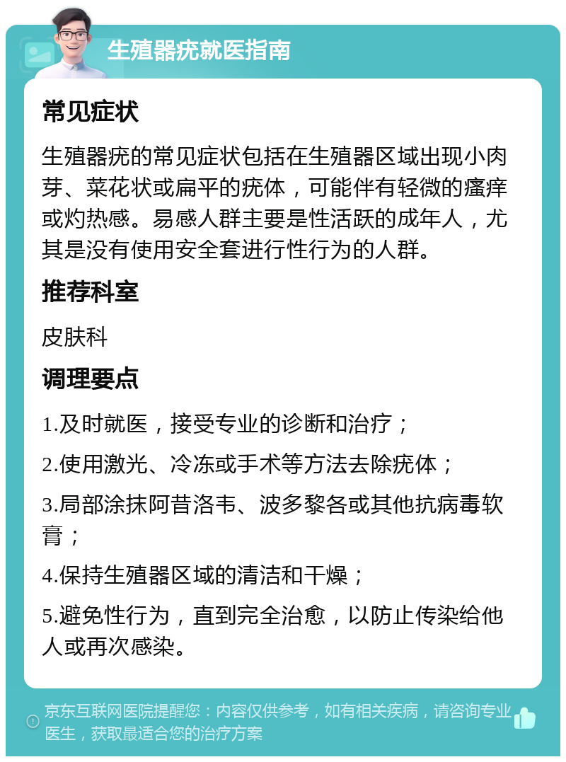 生殖器疣就医指南 常见症状 生殖器疣的常见症状包括在生殖器区域出现小肉芽、菜花状或扁平的疣体，可能伴有轻微的瘙痒或灼热感。易感人群主要是性活跃的成年人，尤其是没有使用安全套进行性行为的人群。 推荐科室 皮肤科 调理要点 1.及时就医，接受专业的诊断和治疗； 2.使用激光、冷冻或手术等方法去除疣体； 3.局部涂抹阿昔洛韦、波多黎各或其他抗病毒软膏； 4.保持生殖器区域的清洁和干燥； 5.避免性行为，直到完全治愈，以防止传染给他人或再次感染。