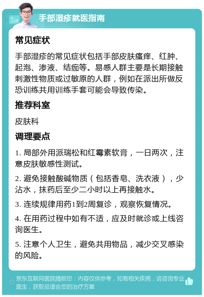 手部湿疹就医指南 常见症状 手部湿疹的常见症状包括手部皮肤瘙痒、红肿、起泡、渗液、结痂等。易感人群主要是长期接触刺激性物质或过敏原的人群，例如在派出所做反恐训练共用训练手套可能会导致传染。 推荐科室 皮肤科 调理要点 1. 局部外用派瑞松和红霉素软膏，一日两次，注意皮肤敏感性测试。 2. 避免接触酸碱物质（包括香皂、洗衣液），少沾水，抹药后至少二小时以上再接触水。 3. 连续规律用药1到2周复诊，观察恢复情况。 4. 在用药过程中如有不适，应及时就诊或上线咨询医生。 5. 注意个人卫生，避免共用物品，减少交叉感染的风险。