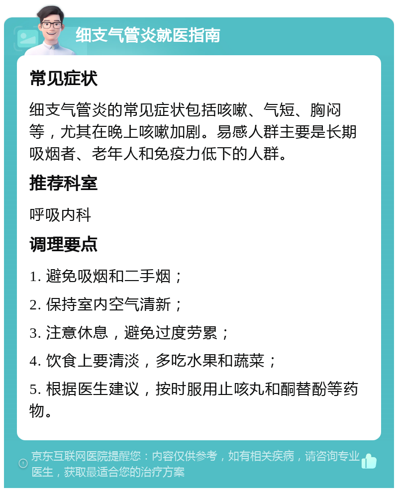 细支气管炎就医指南 常见症状 细支气管炎的常见症状包括咳嗽、气短、胸闷等，尤其在晚上咳嗽加剧。易感人群主要是长期吸烟者、老年人和免疫力低下的人群。 推荐科室 呼吸内科 调理要点 1. 避免吸烟和二手烟； 2. 保持室内空气清新； 3. 注意休息，避免过度劳累； 4. 饮食上要清淡，多吃水果和蔬菜； 5. 根据医生建议，按时服用止咳丸和酮替酚等药物。