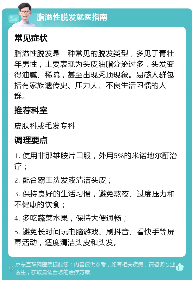 脂溢性脱发就医指南 常见症状 脂溢性脱发是一种常见的脱发类型，多见于青壮年男性，主要表现为头皮油脂分泌过多，头发变得油腻、稀疏，甚至出现秃顶现象。易感人群包括有家族遗传史、压力大、不良生活习惯的人群。 推荐科室 皮肤科或毛发专科 调理要点 1. 使用非那雄胺片口服，外用5%的米诺地尔酊治疗； 2. 配合霸王洗发液清洁头皮； 3. 保持良好的生活习惯，避免熬夜、过度压力和不健康的饮食； 4. 多吃蔬菜水果，保持大便通畅； 5. 避免长时间玩电脑游戏、刷抖音、看快手等屏幕活动，适度清洁头皮和头发。