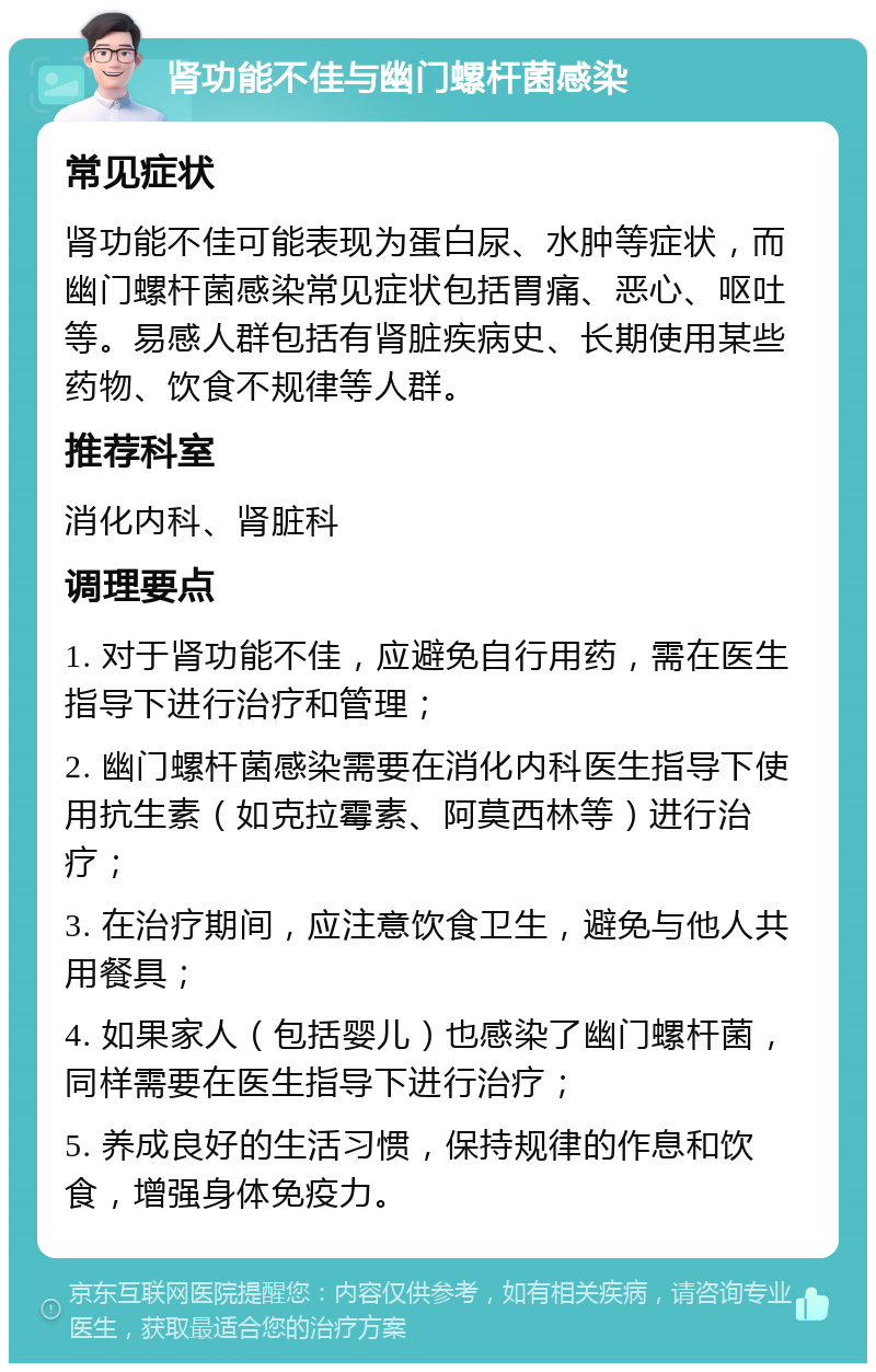 肾功能不佳与幽门螺杆菌感染 常见症状 肾功能不佳可能表现为蛋白尿、水肿等症状，而幽门螺杆菌感染常见症状包括胃痛、恶心、呕吐等。易感人群包括有肾脏疾病史、长期使用某些药物、饮食不规律等人群。 推荐科室 消化内科、肾脏科 调理要点 1. 对于肾功能不佳，应避免自行用药，需在医生指导下进行治疗和管理； 2. 幽门螺杆菌感染需要在消化内科医生指导下使用抗生素（如克拉霉素、阿莫西林等）进行治疗； 3. 在治疗期间，应注意饮食卫生，避免与他人共用餐具； 4. 如果家人（包括婴儿）也感染了幽门螺杆菌，同样需要在医生指导下进行治疗； 5. 养成良好的生活习惯，保持规律的作息和饮食，增强身体免疫力。