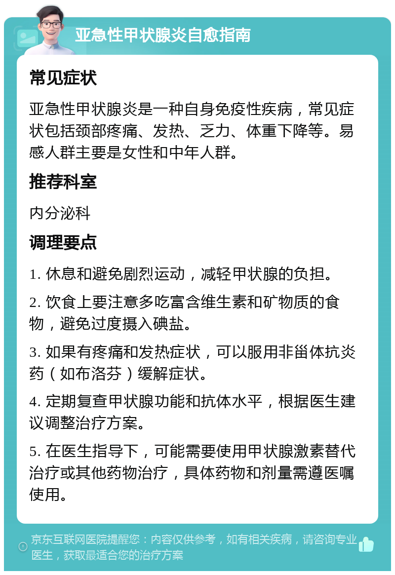 亚急性甲状腺炎自愈指南 常见症状 亚急性甲状腺炎是一种自身免疫性疾病，常见症状包括颈部疼痛、发热、乏力、体重下降等。易感人群主要是女性和中年人群。 推荐科室 内分泌科 调理要点 1. 休息和避免剧烈运动，减轻甲状腺的负担。 2. 饮食上要注意多吃富含维生素和矿物质的食物，避免过度摄入碘盐。 3. 如果有疼痛和发热症状，可以服用非甾体抗炎药（如布洛芬）缓解症状。 4. 定期复查甲状腺功能和抗体水平，根据医生建议调整治疗方案。 5. 在医生指导下，可能需要使用甲状腺激素替代治疗或其他药物治疗，具体药物和剂量需遵医嘱使用。