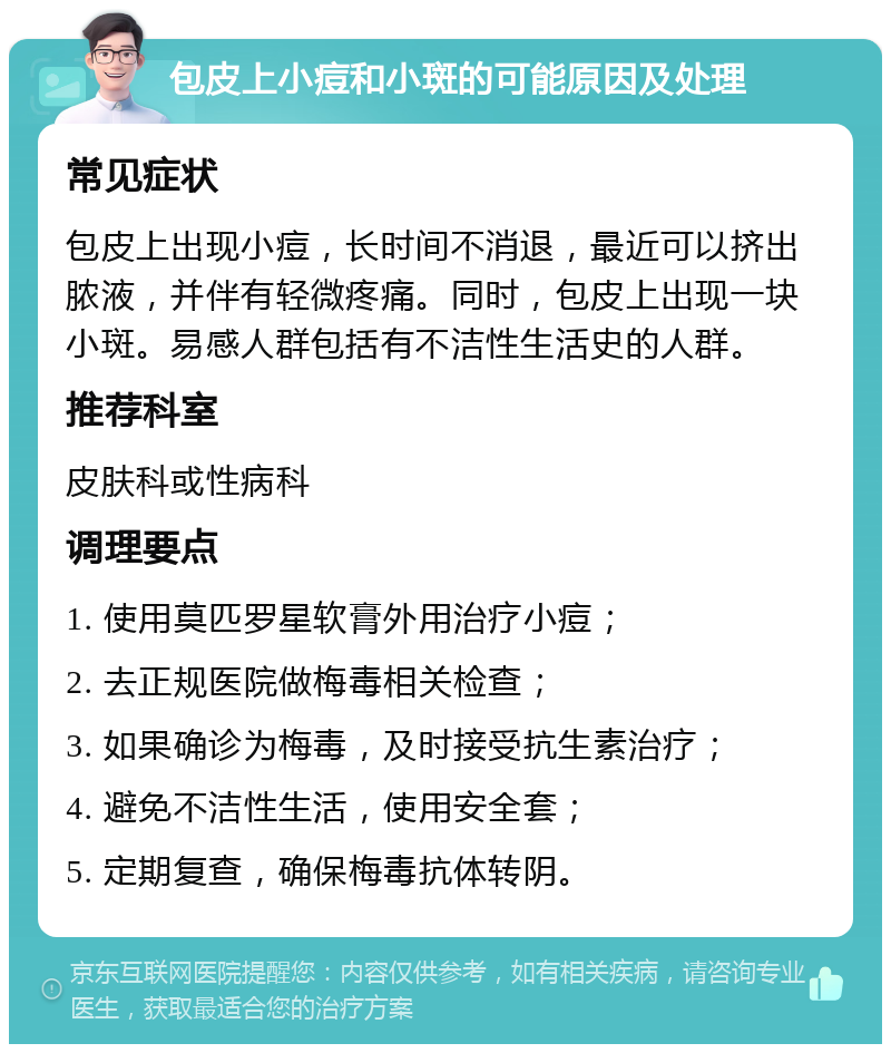 包皮上小痘和小斑的可能原因及处理 常见症状 包皮上出现小痘，长时间不消退，最近可以挤出脓液，并伴有轻微疼痛。同时，包皮上出现一块小斑。易感人群包括有不洁性生活史的人群。 推荐科室 皮肤科或性病科 调理要点 1. 使用莫匹罗星软膏外用治疗小痘； 2. 去正规医院做梅毒相关检查； 3. 如果确诊为梅毒，及时接受抗生素治疗； 4. 避免不洁性生活，使用安全套； 5. 定期复查，确保梅毒抗体转阴。