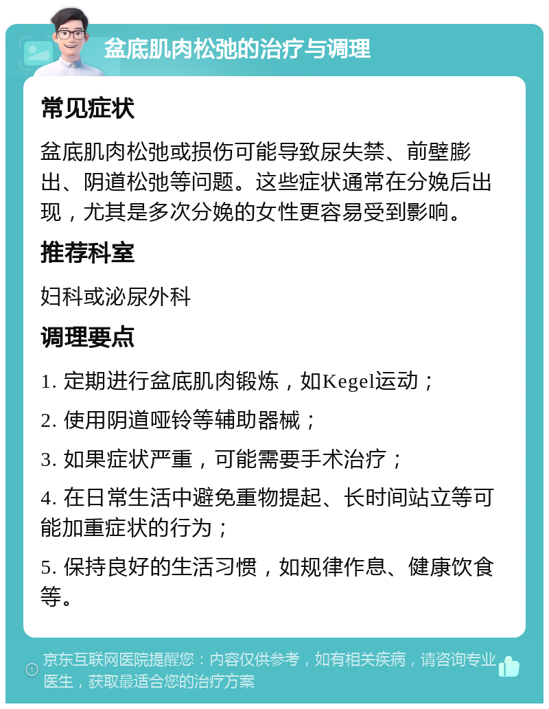 盆底肌肉松弛的治疗与调理 常见症状 盆底肌肉松弛或损伤可能导致尿失禁、前壁膨出、阴道松弛等问题。这些症状通常在分娩后出现，尤其是多次分娩的女性更容易受到影响。 推荐科室 妇科或泌尿外科 调理要点 1. 定期进行盆底肌肉锻炼，如Kegel运动； 2. 使用阴道哑铃等辅助器械； 3. 如果症状严重，可能需要手术治疗； 4. 在日常生活中避免重物提起、长时间站立等可能加重症状的行为； 5. 保持良好的生活习惯，如规律作息、健康饮食等。