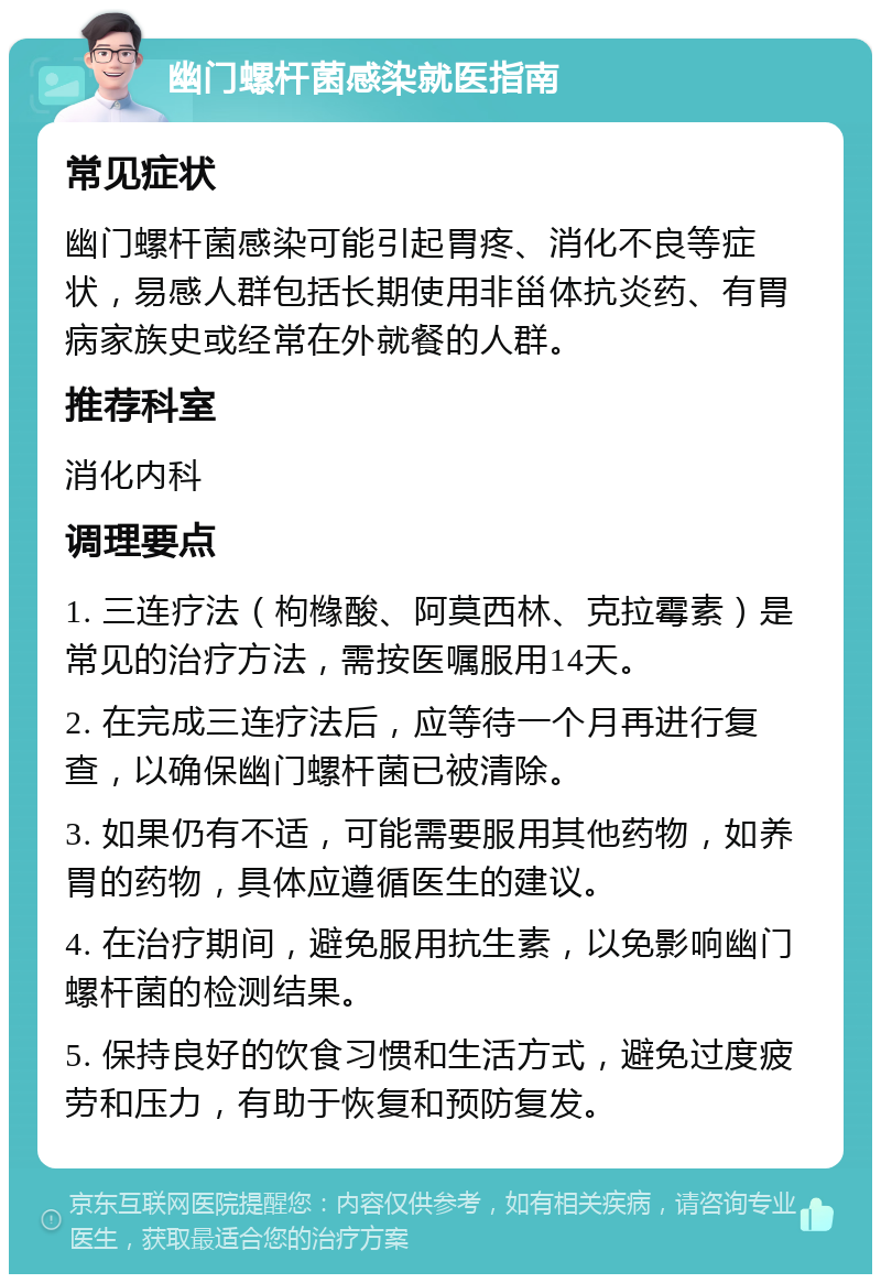 幽门螺杆菌感染就医指南 常见症状 幽门螺杆菌感染可能引起胃疼、消化不良等症状，易感人群包括长期使用非甾体抗炎药、有胃病家族史或经常在外就餐的人群。 推荐科室 消化内科 调理要点 1. 三连疗法（枸橼酸、阿莫西林、克拉霉素）是常见的治疗方法，需按医嘱服用14天。 2. 在完成三连疗法后，应等待一个月再进行复查，以确保幽门螺杆菌已被清除。 3. 如果仍有不适，可能需要服用其他药物，如养胃的药物，具体应遵循医生的建议。 4. 在治疗期间，避免服用抗生素，以免影响幽门螺杆菌的检测结果。 5. 保持良好的饮食习惯和生活方式，避免过度疲劳和压力，有助于恢复和预防复发。