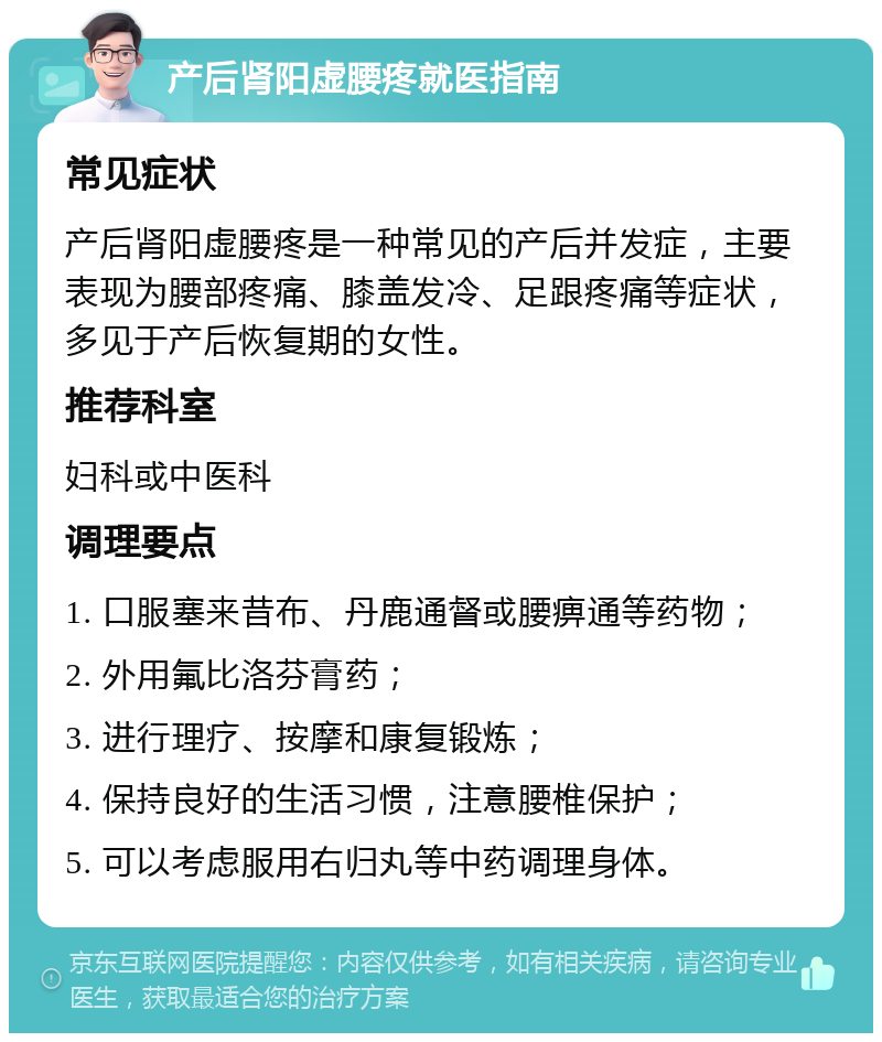 产后肾阳虚腰疼就医指南 常见症状 产后肾阳虚腰疼是一种常见的产后并发症，主要表现为腰部疼痛、膝盖发冷、足跟疼痛等症状，多见于产后恢复期的女性。 推荐科室 妇科或中医科 调理要点 1. 口服塞来昔布、丹鹿通督或腰痹通等药物； 2. 外用氟比洛芬膏药； 3. 进行理疗、按摩和康复锻炼； 4. 保持良好的生活习惯，注意腰椎保护； 5. 可以考虑服用右归丸等中药调理身体。