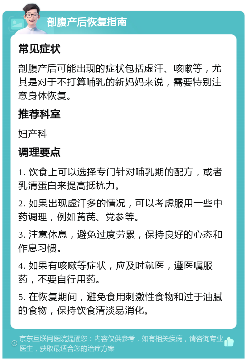 剖腹产后恢复指南 常见症状 剖腹产后可能出现的症状包括虚汗、咳嗽等，尤其是对于不打算哺乳的新妈妈来说，需要特别注意身体恢复。 推荐科室 妇产科 调理要点 1. 饮食上可以选择专门针对哺乳期的配方，或者乳清蛋白来提高抵抗力。 2. 如果出现虚汗多的情况，可以考虑服用一些中药调理，例如黄芪、党参等。 3. 注意休息，避免过度劳累，保持良好的心态和作息习惯。 4. 如果有咳嗽等症状，应及时就医，遵医嘱服药，不要自行用药。 5. 在恢复期间，避免食用刺激性食物和过于油腻的食物，保持饮食清淡易消化。