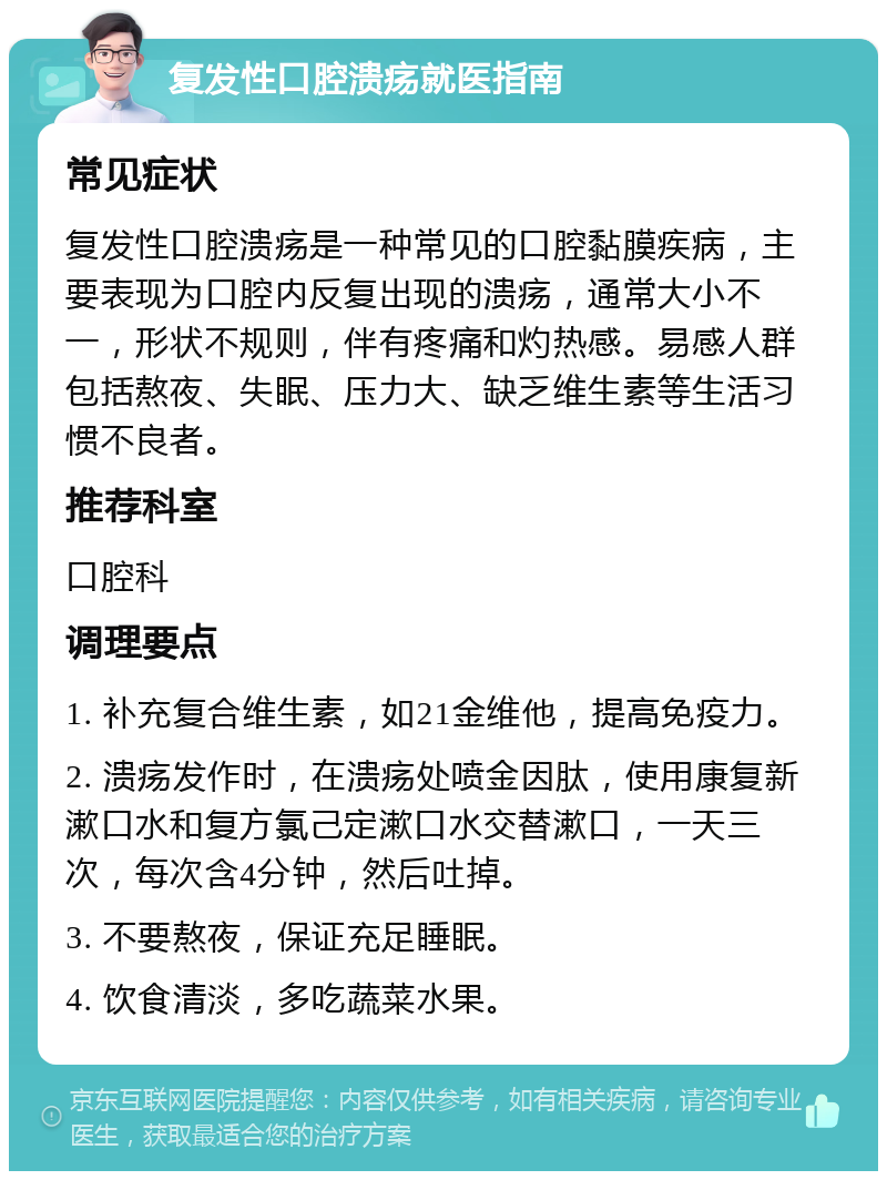 复发性口腔溃疡就医指南 常见症状 复发性口腔溃疡是一种常见的口腔黏膜疾病，主要表现为口腔内反复出现的溃疡，通常大小不一，形状不规则，伴有疼痛和灼热感。易感人群包括熬夜、失眠、压力大、缺乏维生素等生活习惯不良者。 推荐科室 口腔科 调理要点 1. 补充复合维生素，如21金维他，提高免疫力。 2. 溃疡发作时，在溃疡处喷金因肽，使用康复新漱口水和复方氯己定漱口水交替漱口，一天三次，每次含4分钟，然后吐掉。 3. 不要熬夜，保证充足睡眠。 4. 饮食清淡，多吃蔬菜水果。