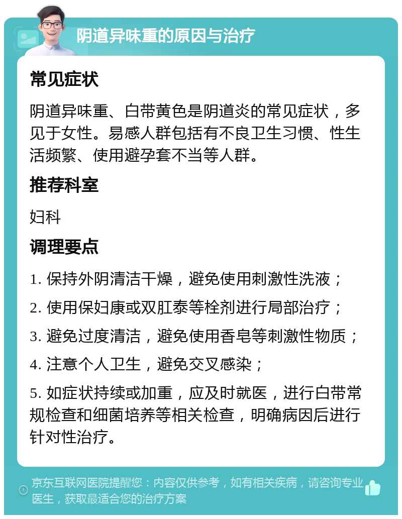 阴道异味重的原因与治疗 常见症状 阴道异味重、白带黄色是阴道炎的常见症状，多见于女性。易感人群包括有不良卫生习惯、性生活频繁、使用避孕套不当等人群。 推荐科室 妇科 调理要点 1. 保持外阴清洁干燥，避免使用刺激性洗液； 2. 使用保妇康或双肛泰等栓剂进行局部治疗； 3. 避免过度清洁，避免使用香皂等刺激性物质； 4. 注意个人卫生，避免交叉感染； 5. 如症状持续或加重，应及时就医，进行白带常规检查和细菌培养等相关检查，明确病因后进行针对性治疗。