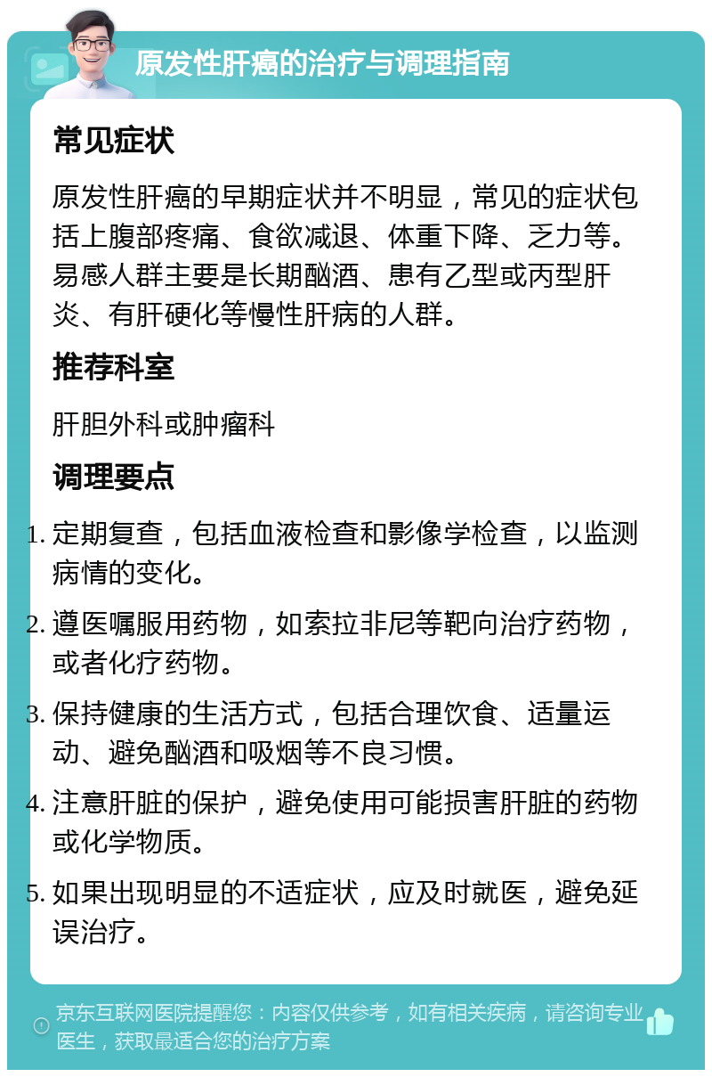 原发性肝癌的治疗与调理指南 常见症状 原发性肝癌的早期症状并不明显，常见的症状包括上腹部疼痛、食欲减退、体重下降、乏力等。易感人群主要是长期酗酒、患有乙型或丙型肝炎、有肝硬化等慢性肝病的人群。 推荐科室 肝胆外科或肿瘤科 调理要点 定期复查，包括血液检查和影像学检查，以监测病情的变化。 遵医嘱服用药物，如索拉非尼等靶向治疗药物，或者化疗药物。 保持健康的生活方式，包括合理饮食、适量运动、避免酗酒和吸烟等不良习惯。 注意肝脏的保护，避免使用可能损害肝脏的药物或化学物质。 如果出现明显的不适症状，应及时就医，避免延误治疗。