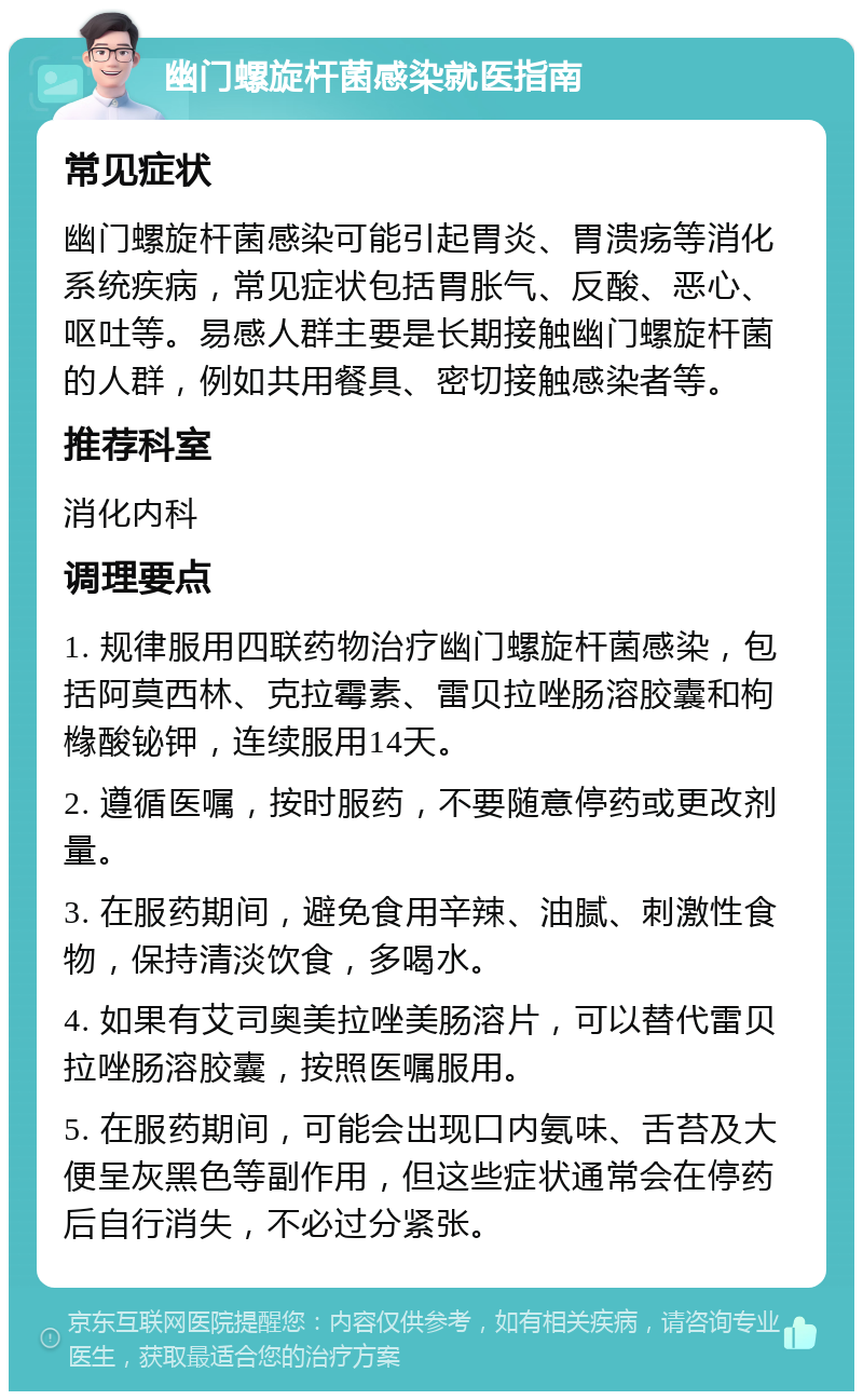 幽门螺旋杆菌感染就医指南 常见症状 幽门螺旋杆菌感染可能引起胃炎、胃溃疡等消化系统疾病，常见症状包括胃胀气、反酸、恶心、呕吐等。易感人群主要是长期接触幽门螺旋杆菌的人群，例如共用餐具、密切接触感染者等。 推荐科室 消化内科 调理要点 1. 规律服用四联药物治疗幽门螺旋杆菌感染，包括阿莫西林、克拉霉素、雷贝拉唑肠溶胶囊和枸橼酸铋钾，连续服用14天。 2. 遵循医嘱，按时服药，不要随意停药或更改剂量。 3. 在服药期间，避免食用辛辣、油腻、刺激性食物，保持清淡饮食，多喝水。 4. 如果有艾司奥美拉唑美肠溶片，可以替代雷贝拉唑肠溶胶囊，按照医嘱服用。 5. 在服药期间，可能会出现口内氨味、舌苔及大便呈灰黑色等副作用，但这些症状通常会在停药后自行消失，不必过分紧张。