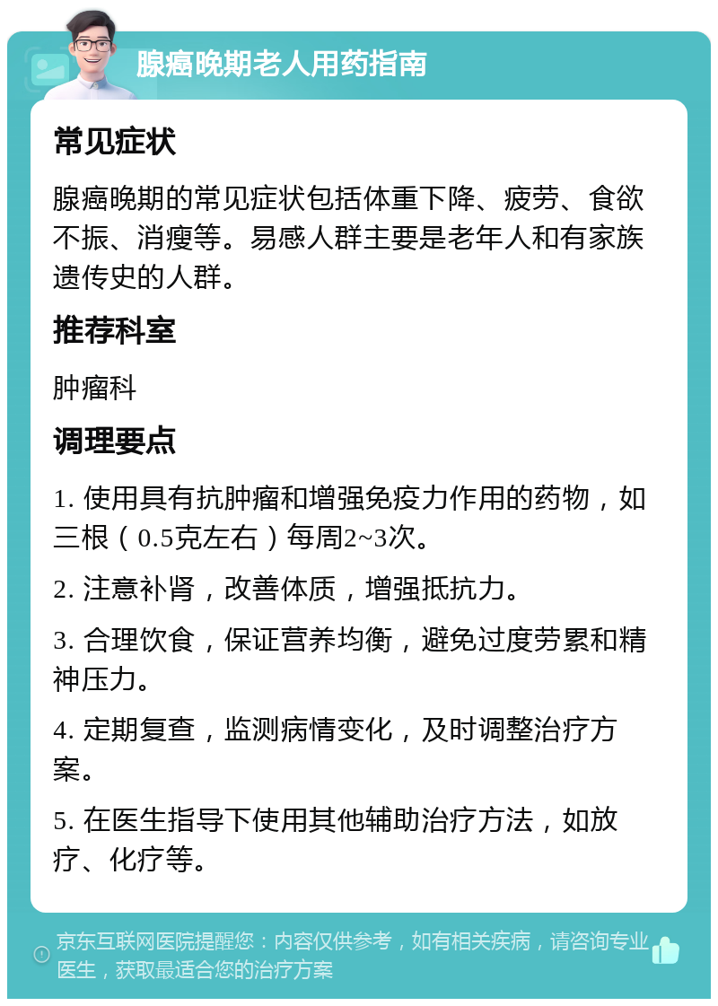 腺癌晚期老人用药指南 常见症状 腺癌晚期的常见症状包括体重下降、疲劳、食欲不振、消瘦等。易感人群主要是老年人和有家族遗传史的人群。 推荐科室 肿瘤科 调理要点 1. 使用具有抗肿瘤和增强免疫力作用的药物，如三根（0.5克左右）每周2~3次。 2. 注意补肾，改善体质，增强抵抗力。 3. 合理饮食，保证营养均衡，避免过度劳累和精神压力。 4. 定期复查，监测病情变化，及时调整治疗方案。 5. 在医生指导下使用其他辅助治疗方法，如放疗、化疗等。