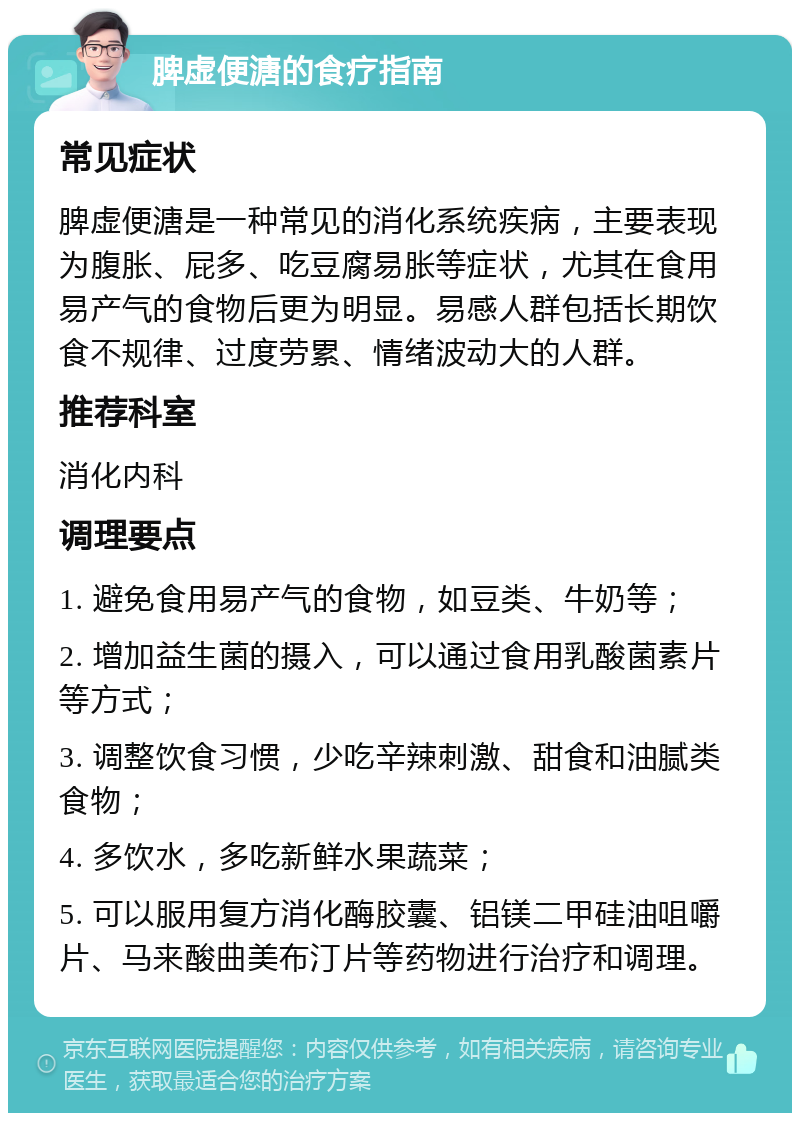 脾虚便溏的食疗指南 常见症状 脾虚便溏是一种常见的消化系统疾病，主要表现为腹胀、屁多、吃豆腐易胀等症状，尤其在食用易产气的食物后更为明显。易感人群包括长期饮食不规律、过度劳累、情绪波动大的人群。 推荐科室 消化内科 调理要点 1. 避免食用易产气的食物，如豆类、牛奶等； 2. 增加益生菌的摄入，可以通过食用乳酸菌素片等方式； 3. 调整饮食习惯，少吃辛辣刺激、甜食和油腻类食物； 4. 多饮水，多吃新鲜水果蔬菜； 5. 可以服用复方消化酶胶囊、铝镁二甲硅油咀嚼片、马来酸曲美布汀片等药物进行治疗和调理。