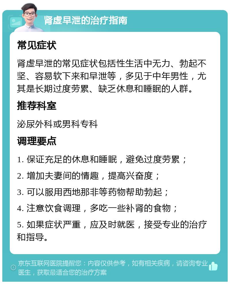 肾虚早泄的治疗指南 常见症状 肾虚早泄的常见症状包括性生活中无力、勃起不坚、容易软下来和早泄等，多见于中年男性，尤其是长期过度劳累、缺乏休息和睡眠的人群。 推荐科室 泌尿外科或男科专科 调理要点 1. 保证充足的休息和睡眠，避免过度劳累； 2. 增加夫妻间的情趣，提高兴奋度； 3. 可以服用西地那非等药物帮助勃起； 4. 注意饮食调理，多吃一些补肾的食物； 5. 如果症状严重，应及时就医，接受专业的治疗和指导。