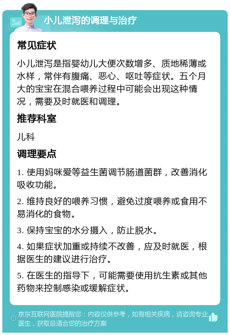 小儿泄泻的调理与治疗 常见症状 小儿泄泻是指婴幼儿大便次数增多、质地稀薄或水样，常伴有腹痛、恶心、呕吐等症状。五个月大的宝宝在混合喂养过程中可能会出现这种情况，需要及时就医和调理。 推荐科室 儿科 调理要点 1. 使用妈咪爱等益生菌调节肠道菌群，改善消化吸收功能。 2. 维持良好的喂养习惯，避免过度喂养或食用不易消化的食物。 3. 保持宝宝的水分摄入，防止脱水。 4. 如果症状加重或持续不改善，应及时就医，根据医生的建议进行治疗。 5. 在医生的指导下，可能需要使用抗生素或其他药物来控制感染或缓解症状。