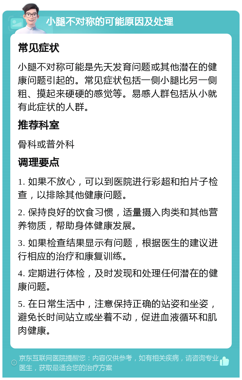 小腿不对称的可能原因及处理 常见症状 小腿不对称可能是先天发育问题或其他潜在的健康问题引起的。常见症状包括一侧小腿比另一侧粗、摸起来硬硬的感觉等。易感人群包括从小就有此症状的人群。 推荐科室 骨科或普外科 调理要点 1. 如果不放心，可以到医院进行彩超和拍片子检查，以排除其他健康问题。 2. 保持良好的饮食习惯，适量摄入肉类和其他营养物质，帮助身体健康发展。 3. 如果检查结果显示有问题，根据医生的建议进行相应的治疗和康复训练。 4. 定期进行体检，及时发现和处理任何潜在的健康问题。 5. 在日常生活中，注意保持正确的站姿和坐姿，避免长时间站立或坐着不动，促进血液循环和肌肉健康。