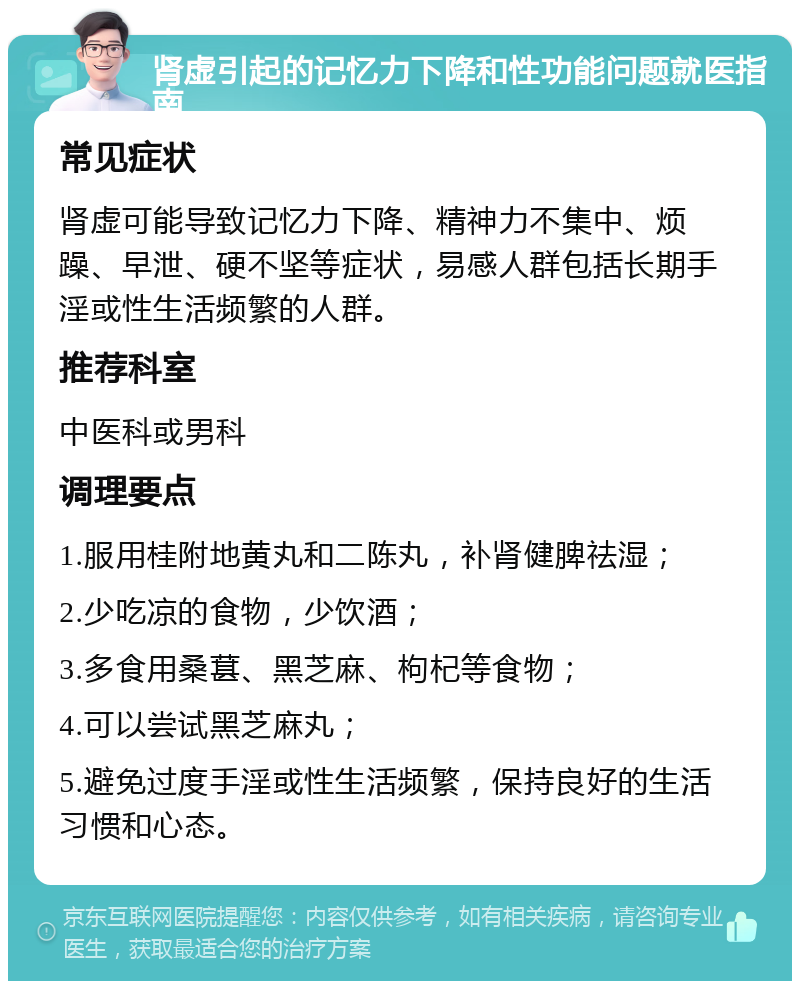 肾虚引起的记忆力下降和性功能问题就医指南 常见症状 肾虚可能导致记忆力下降、精神力不集中、烦躁、早泄、硬不坚等症状，易感人群包括长期手淫或性生活频繁的人群。 推荐科室 中医科或男科 调理要点 1.服用桂附地黄丸和二陈丸，补肾健脾祛湿； 2.少吃凉的食物，少饮酒； 3.多食用桑葚、黑芝麻、枸杞等食物； 4.可以尝试黑芝麻丸； 5.避免过度手淫或性生活频繁，保持良好的生活习惯和心态。