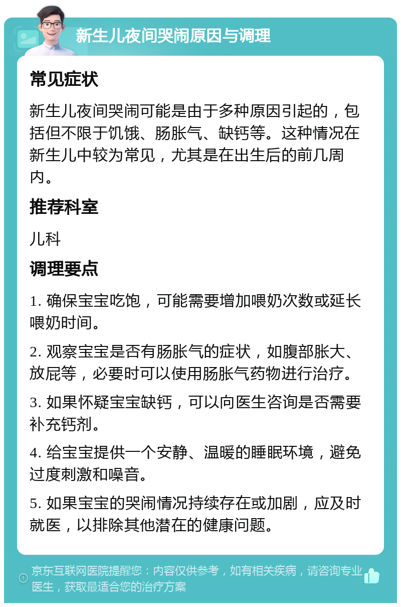 新生儿夜间哭闹原因与调理 常见症状 新生儿夜间哭闹可能是由于多种原因引起的，包括但不限于饥饿、肠胀气、缺钙等。这种情况在新生儿中较为常见，尤其是在出生后的前几周内。 推荐科室 儿科 调理要点 1. 确保宝宝吃饱，可能需要增加喂奶次数或延长喂奶时间。 2. 观察宝宝是否有肠胀气的症状，如腹部胀大、放屁等，必要时可以使用肠胀气药物进行治疗。 3. 如果怀疑宝宝缺钙，可以向医生咨询是否需要补充钙剂。 4. 给宝宝提供一个安静、温暖的睡眠环境，避免过度刺激和噪音。 5. 如果宝宝的哭闹情况持续存在或加剧，应及时就医，以排除其他潜在的健康问题。