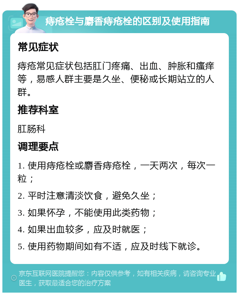 痔疮栓与麝香痔疮栓的区别及使用指南 常见症状 痔疮常见症状包括肛门疼痛、出血、肿胀和瘙痒等，易感人群主要是久坐、便秘或长期站立的人群。 推荐科室 肛肠科 调理要点 1. 使用痔疮栓或麝香痔疮栓，一天两次，每次一粒； 2. 平时注意清淡饮食，避免久坐； 3. 如果怀孕，不能使用此类药物； 4. 如果出血较多，应及时就医； 5. 使用药物期间如有不适，应及时线下就诊。