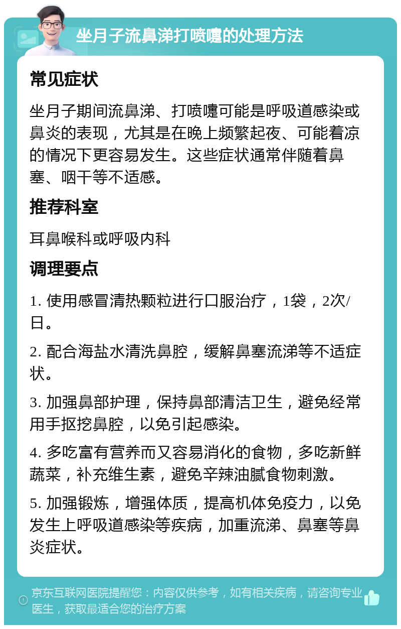 坐月子流鼻涕打喷嚏的处理方法 常见症状 坐月子期间流鼻涕、打喷嚏可能是呼吸道感染或鼻炎的表现，尤其是在晚上频繁起夜、可能着凉的情况下更容易发生。这些症状通常伴随着鼻塞、咽干等不适感。 推荐科室 耳鼻喉科或呼吸内科 调理要点 1. 使用感冒清热颗粒进行口服治疗，1袋，2次/日。 2. 配合海盐水清洗鼻腔，缓解鼻塞流涕等不适症状。 3. 加强鼻部护理，保持鼻部清洁卫生，避免经常用手抠挖鼻腔，以免引起感染。 4. 多吃富有营养而又容易消化的食物，多吃新鲜蔬菜，补充维生素，避免辛辣油腻食物刺激。 5. 加强锻炼，增强体质，提高机体免疫力，以免发生上呼吸道感染等疾病，加重流涕、鼻塞等鼻炎症状。