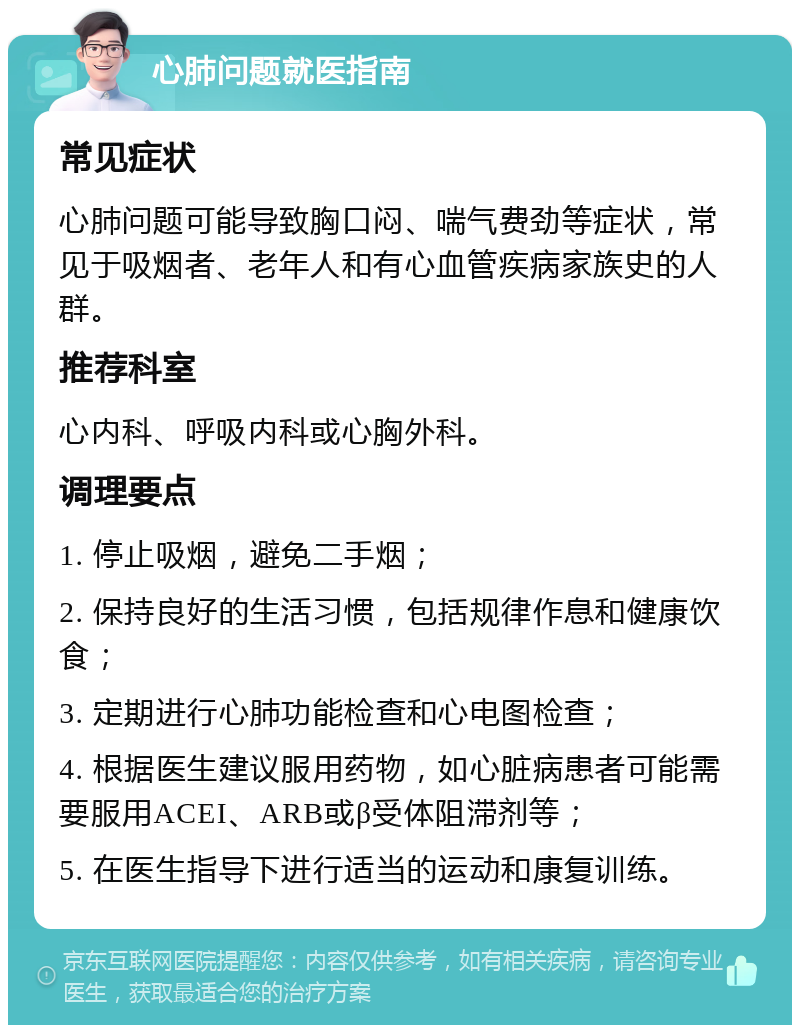 心肺问题就医指南 常见症状 心肺问题可能导致胸口闷、喘气费劲等症状，常见于吸烟者、老年人和有心血管疾病家族史的人群。 推荐科室 心内科、呼吸内科或心胸外科。 调理要点 1. 停止吸烟，避免二手烟； 2. 保持良好的生活习惯，包括规律作息和健康饮食； 3. 定期进行心肺功能检查和心电图检查； 4. 根据医生建议服用药物，如心脏病患者可能需要服用ACEI、ARB或β受体阻滞剂等； 5. 在医生指导下进行适当的运动和康复训练。