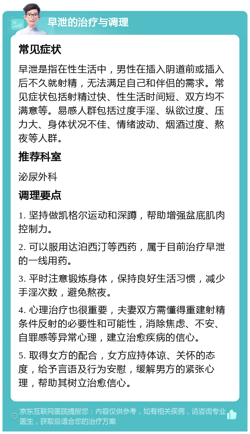 早泄的治疗与调理 常见症状 早泄是指在性生活中，男性在插入阴道前或插入后不久就射精，无法满足自己和伴侣的需求。常见症状包括射精过快、性生活时间短、双方均不满意等。易感人群包括过度手淫、纵欲过度、压力大、身体状况不佳、情绪波动、烟酒过度、熬夜等人群。 推荐科室 泌尿外科 调理要点 1. 坚持做凯格尔运动和深蹲，帮助增强盆底肌肉控制力。 2. 可以服用达泊西汀等西药，属于目前治疗早泄的一线用药。 3. 平时注意锻炼身体，保持良好生活习惯，减少手淫次数，避免熬夜。 4. 心理治疗也很重要，夫妻双方需懂得重建射精条件反射的必要性和可能性，消除焦虑、不安、自罪感等异常心理，建立治愈疾病的信心。 5. 取得女方的配合，女方应持体谅、关怀的态度，给予言语及行为安慰，缓解男方的紧张心理，帮助其树立治愈信心。