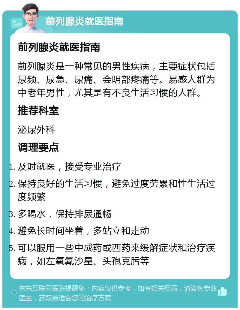 前列腺炎就医指南 前列腺炎就医指南 前列腺炎是一种常见的男性疾病，主要症状包括尿频、尿急、尿痛、会阴部疼痛等。易感人群为中老年男性，尤其是有不良生活习惯的人群。 推荐科室 泌尿外科 调理要点 及时就医，接受专业治疗 保持良好的生活习惯，避免过度劳累和性生活过度频繁 多喝水，保持排尿通畅 避免长时间坐着，多站立和走动 可以服用一些中成药或西药来缓解症状和治疗疾病，如左氧氟沙星、头孢克肟等