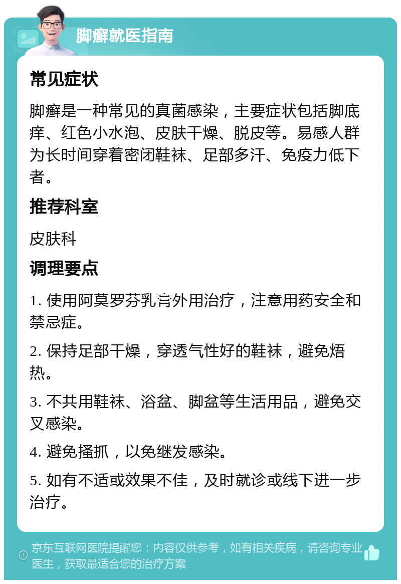 脚癣就医指南 常见症状 脚癣是一种常见的真菌感染，主要症状包括脚底痒、红色小水泡、皮肤干燥、脱皮等。易感人群为长时间穿着密闭鞋袜、足部多汗、免疫力低下者。 推荐科室 皮肤科 调理要点 1. 使用阿莫罗芬乳膏外用治疗，注意用药安全和禁忌症。 2. 保持足部干燥，穿透气性好的鞋袜，避免焐热。 3. 不共用鞋袜、浴盆、脚盆等生活用品，避免交叉感染。 4. 避免搔抓，以免继发感染。 5. 如有不适或效果不佳，及时就诊或线下进一步治疗。