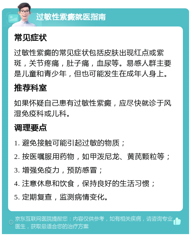 过敏性紫癜就医指南 常见症状 过敏性紫癜的常见症状包括皮肤出现红点或紫斑，关节疼痛，肚子痛，血尿等。易感人群主要是儿童和青少年，但也可能发生在成年人身上。 推荐科室 如果怀疑自己患有过敏性紫癜，应尽快就诊于风湿免疫科或儿科。 调理要点 1. 避免接触可能引起过敏的物质； 2. 按医嘱服用药物，如甲泼尼龙、黄芪颗粒等； 3. 增强免疫力，预防感冒； 4. 注意休息和饮食，保持良好的生活习惯； 5. 定期复查，监测病情变化。