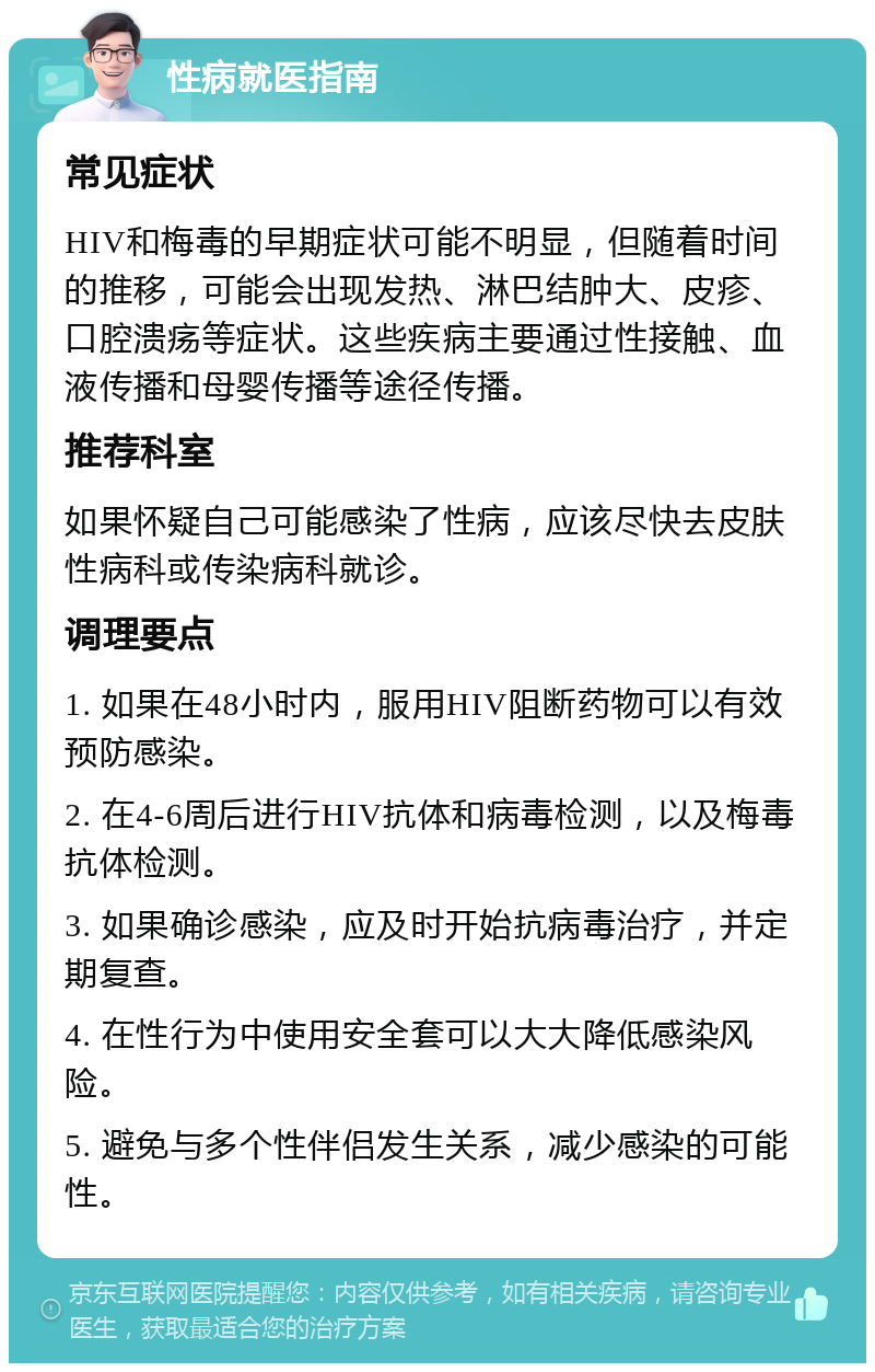 性病就医指南 常见症状 HIV和梅毒的早期症状可能不明显，但随着时间的推移，可能会出现发热、淋巴结肿大、皮疹、口腔溃疡等症状。这些疾病主要通过性接触、血液传播和母婴传播等途径传播。 推荐科室 如果怀疑自己可能感染了性病，应该尽快去皮肤性病科或传染病科就诊。 调理要点 1. 如果在48小时内，服用HIV阻断药物可以有效预防感染。 2. 在4-6周后进行HIV抗体和病毒检测，以及梅毒抗体检测。 3. 如果确诊感染，应及时开始抗病毒治疗，并定期复查。 4. 在性行为中使用安全套可以大大降低感染风险。 5. 避免与多个性伴侣发生关系，减少感染的可能性。