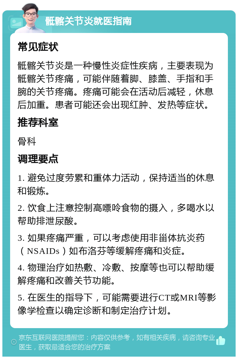 骶髂关节炎就医指南 常见症状 骶髂关节炎是一种慢性炎症性疾病，主要表现为骶髂关节疼痛，可能伴随着脚、膝盖、手指和手腕的关节疼痛。疼痛可能会在活动后减轻，休息后加重。患者可能还会出现红肿、发热等症状。 推荐科室 骨科 调理要点 1. 避免过度劳累和重体力活动，保持适当的休息和锻炼。 2. 饮食上注意控制高嘌呤食物的摄入，多喝水以帮助排泄尿酸。 3. 如果疼痛严重，可以考虑使用非甾体抗炎药（NSAIDs）如布洛芬等缓解疼痛和炎症。 4. 物理治疗如热敷、冷敷、按摩等也可以帮助缓解疼痛和改善关节功能。 5. 在医生的指导下，可能需要进行CT或MRI等影像学检查以确定诊断和制定治疗计划。