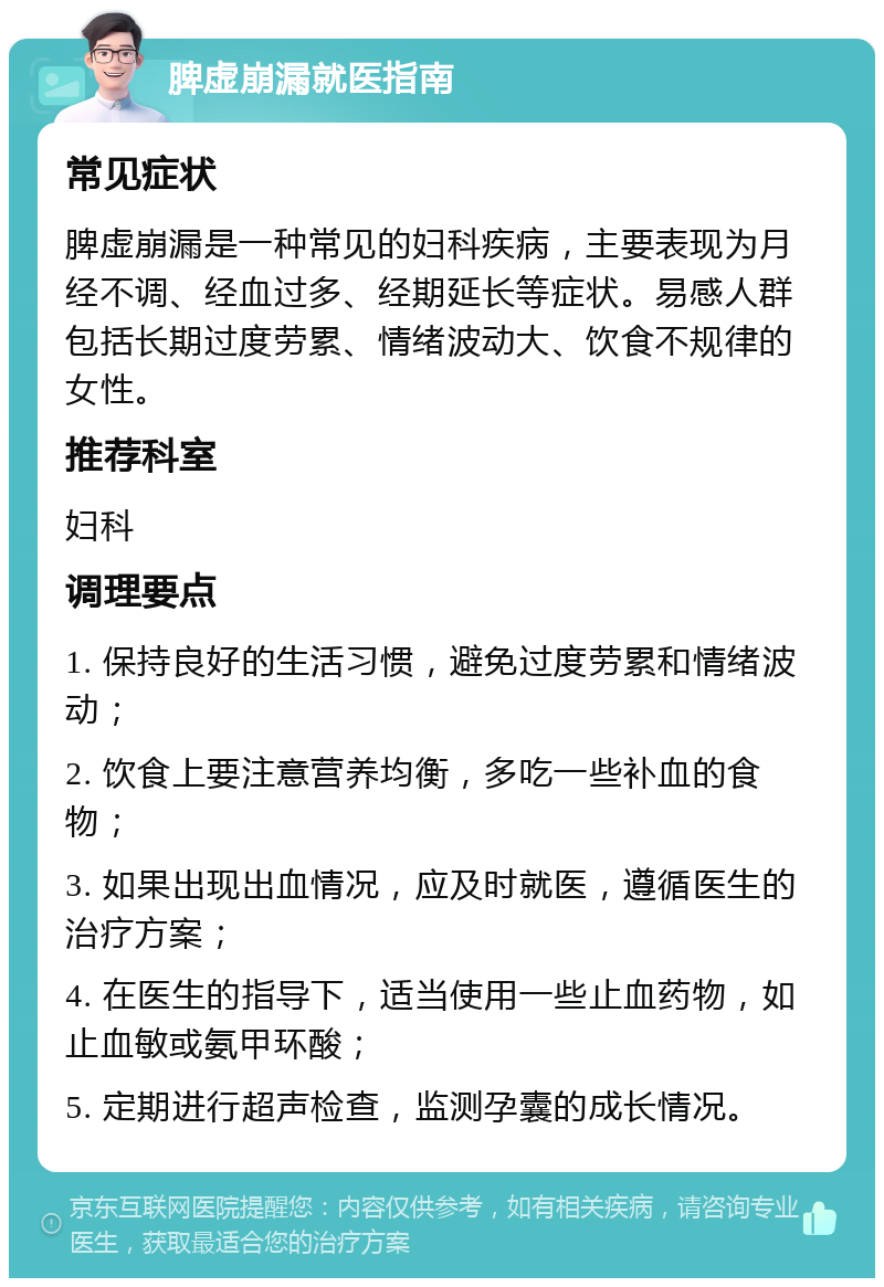 脾虚崩漏就医指南 常见症状 脾虚崩漏是一种常见的妇科疾病，主要表现为月经不调、经血过多、经期延长等症状。易感人群包括长期过度劳累、情绪波动大、饮食不规律的女性。 推荐科室 妇科 调理要点 1. 保持良好的生活习惯，避免过度劳累和情绪波动； 2. 饮食上要注意营养均衡，多吃一些补血的食物； 3. 如果出现出血情况，应及时就医，遵循医生的治疗方案； 4. 在医生的指导下，适当使用一些止血药物，如止血敏或氨甲环酸； 5. 定期进行超声检查，监测孕囊的成长情况。