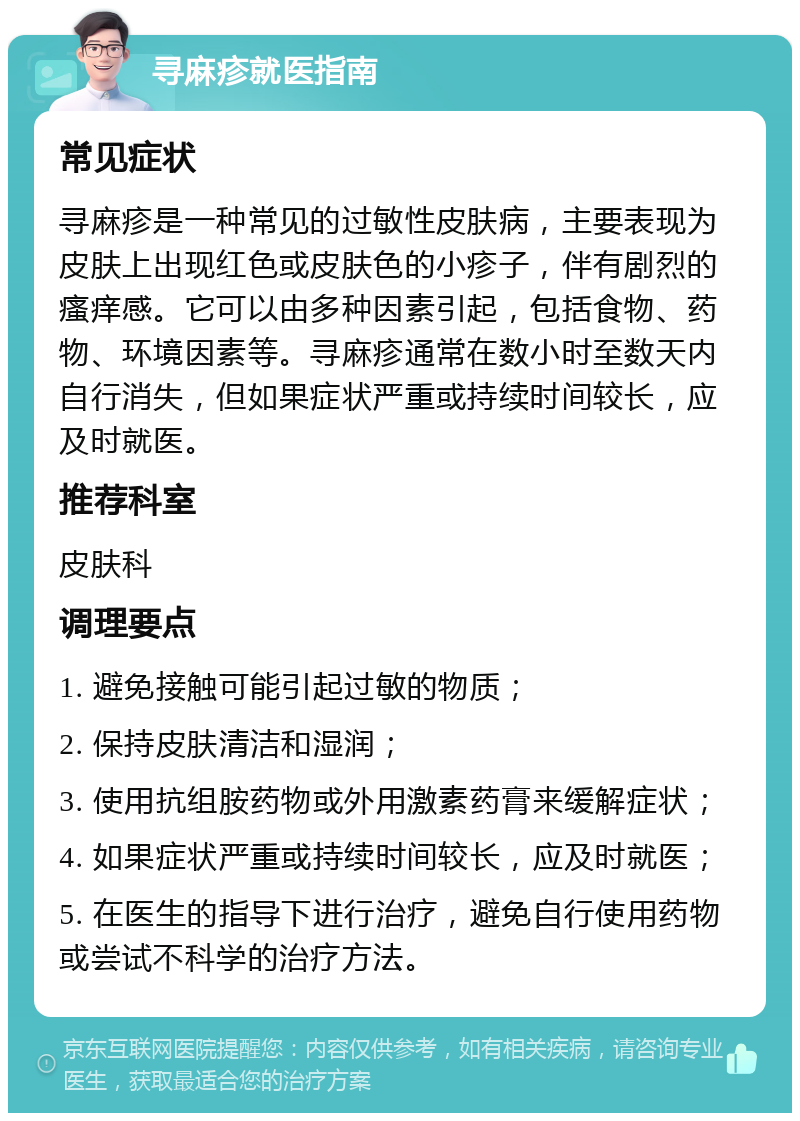 寻麻疹就医指南 常见症状 寻麻疹是一种常见的过敏性皮肤病，主要表现为皮肤上出现红色或皮肤色的小疹子，伴有剧烈的瘙痒感。它可以由多种因素引起，包括食物、药物、环境因素等。寻麻疹通常在数小时至数天内自行消失，但如果症状严重或持续时间较长，应及时就医。 推荐科室 皮肤科 调理要点 1. 避免接触可能引起过敏的物质； 2. 保持皮肤清洁和湿润； 3. 使用抗组胺药物或外用激素药膏来缓解症状； 4. 如果症状严重或持续时间较长，应及时就医； 5. 在医生的指导下进行治疗，避免自行使用药物或尝试不科学的治疗方法。