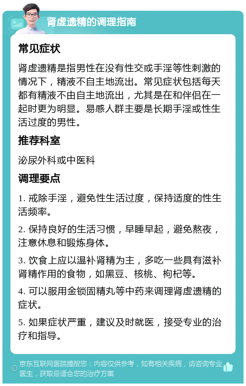 肾虚遗精的调理指南 常见症状 肾虚遗精是指男性在没有性交或手淫等性刺激的情况下，精液不自主地流出。常见症状包括每天都有精液不由自主地流出，尤其是在和伴侣在一起时更为明显。易感人群主要是长期手淫或性生活过度的男性。 推荐科室 泌尿外科或中医科 调理要点 1. 戒除手淫，避免性生活过度，保持适度的性生活频率。 2. 保持良好的生活习惯，早睡早起，避免熬夜，注意休息和锻炼身体。 3. 饮食上应以温补肾精为主，多吃一些具有滋补肾精作用的食物，如黑豆、核桃、枸杞等。 4. 可以服用金锁固精丸等中药来调理肾虚遗精的症状。 5. 如果症状严重，建议及时就医，接受专业的治疗和指导。