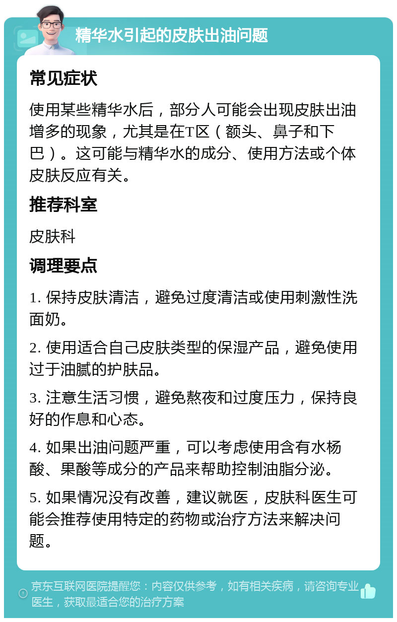 精华水引起的皮肤出油问题 常见症状 使用某些精华水后，部分人可能会出现皮肤出油增多的现象，尤其是在T区（额头、鼻子和下巴）。这可能与精华水的成分、使用方法或个体皮肤反应有关。 推荐科室 皮肤科 调理要点 1. 保持皮肤清洁，避免过度清洁或使用刺激性洗面奶。 2. 使用适合自己皮肤类型的保湿产品，避免使用过于油腻的护肤品。 3. 注意生活习惯，避免熬夜和过度压力，保持良好的作息和心态。 4. 如果出油问题严重，可以考虑使用含有水杨酸、果酸等成分的产品来帮助控制油脂分泌。 5. 如果情况没有改善，建议就医，皮肤科医生可能会推荐使用特定的药物或治疗方法来解决问题。