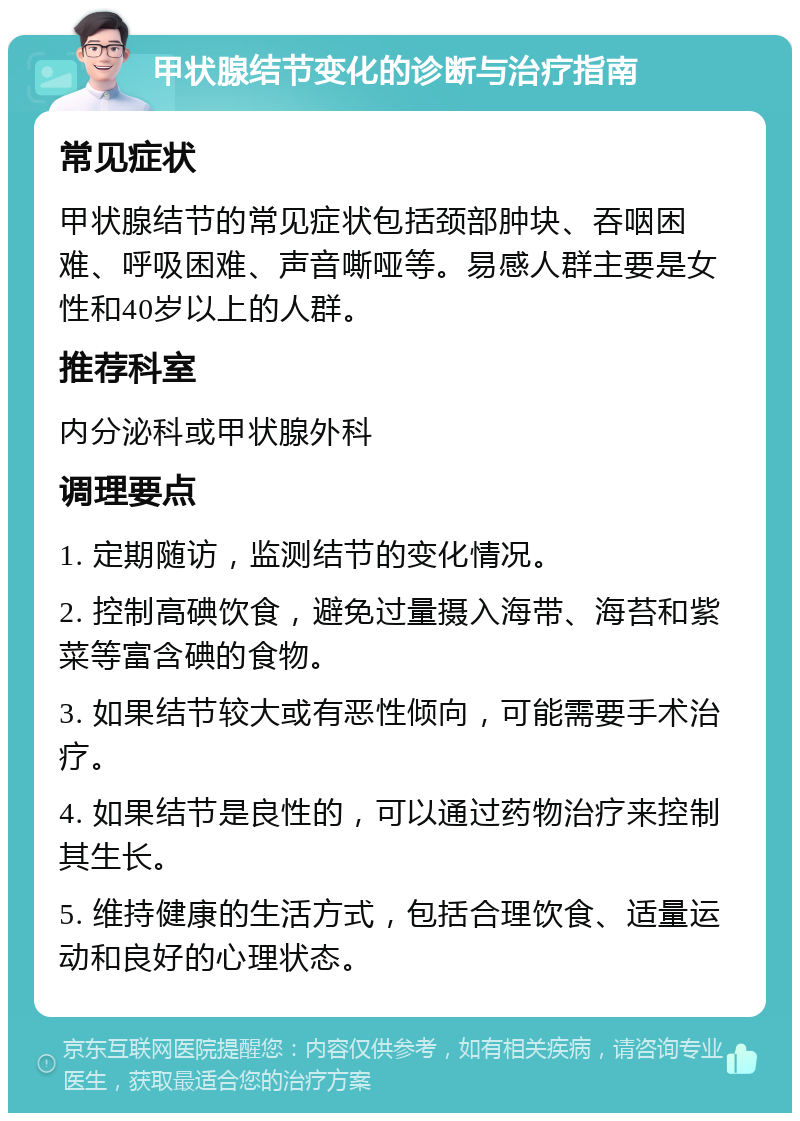 甲状腺结节变化的诊断与治疗指南 常见症状 甲状腺结节的常见症状包括颈部肿块、吞咽困难、呼吸困难、声音嘶哑等。易感人群主要是女性和40岁以上的人群。 推荐科室 内分泌科或甲状腺外科 调理要点 1. 定期随访，监测结节的变化情况。 2. 控制高碘饮食，避免过量摄入海带、海苔和紫菜等富含碘的食物。 3. 如果结节较大或有恶性倾向，可能需要手术治疗。 4. 如果结节是良性的，可以通过药物治疗来控制其生长。 5. 维持健康的生活方式，包括合理饮食、适量运动和良好的心理状态。