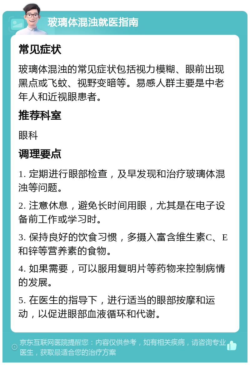 玻璃体混浊就医指南 常见症状 玻璃体混浊的常见症状包括视力模糊、眼前出现黑点或飞蚊、视野变暗等。易感人群主要是中老年人和近视眼患者。 推荐科室 眼科 调理要点 1. 定期进行眼部检查，及早发现和治疗玻璃体混浊等问题。 2. 注意休息，避免长时间用眼，尤其是在电子设备前工作或学习时。 3. 保持良好的饮食习惯，多摄入富含维生素C、E和锌等营养素的食物。 4. 如果需要，可以服用复明片等药物来控制病情的发展。 5. 在医生的指导下，进行适当的眼部按摩和运动，以促进眼部血液循环和代谢。